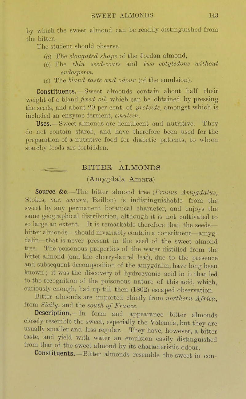by w hich the sweet almond can be readily distinguished from the bitter. The student should observe (a) The elongated shape of the Jordan almond, (b) The thin seed-coats and two cotyledons without endosperm, (c) The bland taste and odour (of the emulsion). Constituents.—Sweet almonds contain about half their weight of a bland fixed oil, which can be obtained by pressing the seeds, and about 20 per cent, of proteids, amongst which is included an enzyme ferment, emulsin. Uses.—Sweet almonds are demulcent and nutritive. They do not contain starch, and have therefore been used for the preparation of a nutritive food for diabetic patients, to whom starchy foods are forbidden. _ BITTER ALMONDS (Amygdala Amara) Source &e.—The bitter almond tree (Prunus Amygdalus, Stokes, var. amara, Baillon) is indistinguishable from the sweet by any permanent botanical character, and enjoys the same geographical distribution, although it is not cultivated to so large an extent. It is remarkable therefore that the seeds— bitter almonds—should invariably contain a constituent—amyg- dalin—that is never present in the seed of the sweet almond tree. The poisonous properties of the water distilled from the bitter almond (and the cherry-laurel leaf), due to the presence and subsequent decomposition of the amygdalin, have long been known ; it was the discovery of hydrocyanic acid in it that led to the recognition of the poisonous nature of this acid, which, curiously enough, had up till then (1802) escaped observation. Bitter almonds are imported chiefly from northern Africa, from Sicily, and the south of France. Description.—In form and appearance bitter almonds closely resemble the sweet, especially the Valencia, but they are usually smaller and less regular. They have, however, a bitter taste, and yield with water an emulsion easily distinguished from that of the sweet almond by its characteristic odour. Constituents.—Bitter almonds resemble the sweet in con-
