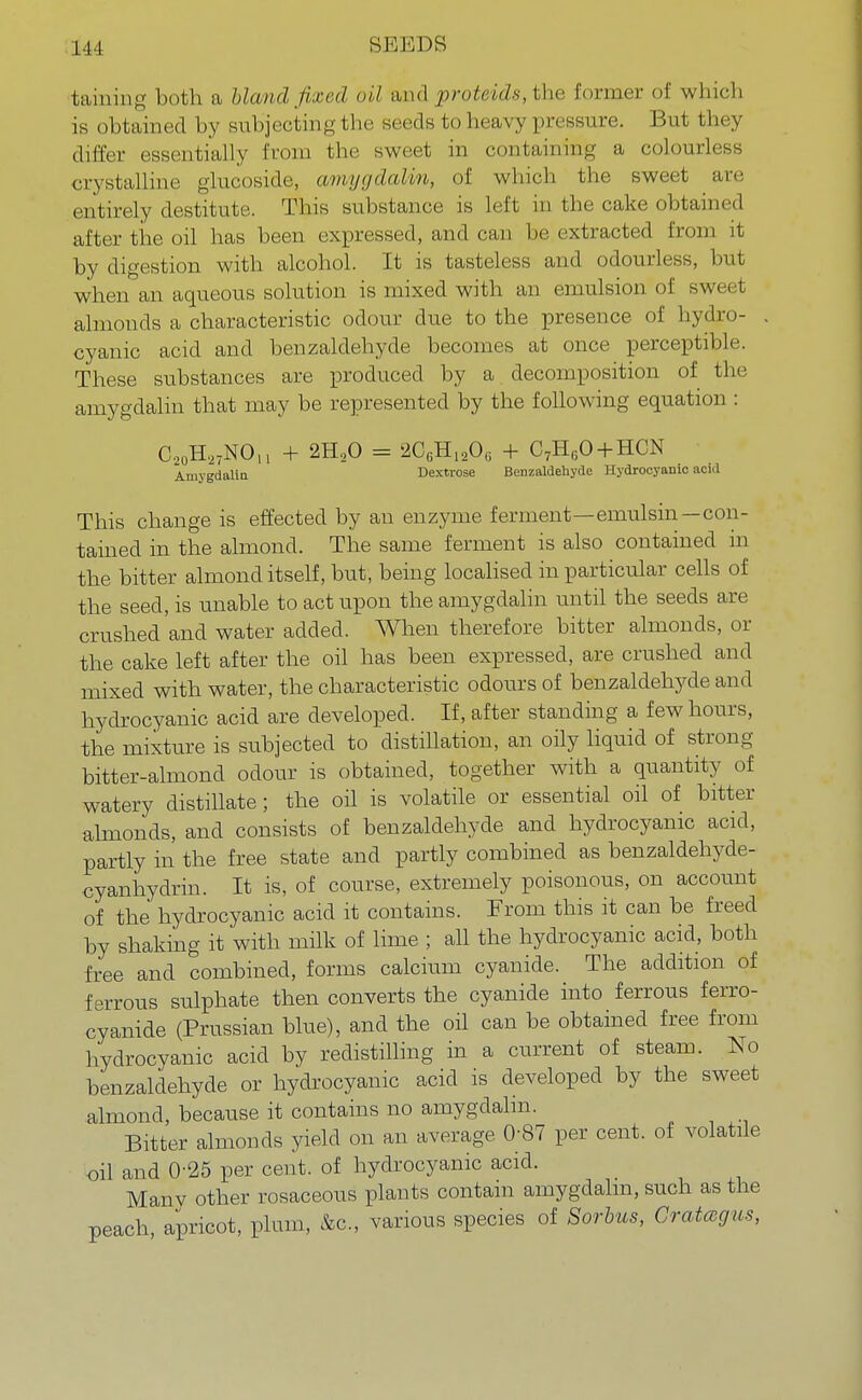 baining both a blcvnd fixed oil and proteids, the former of which is obtained by subjecting the seeds to heavy pressure. But they differ essentially from the sweet in containing a colourless crystalline glucoside, amygdalm, of which the sweet are entirely destitute. This substance is left in the cake obtained after the oil has been expressed, and can lie extracted from it by digestion with alcohol. It is tasteless and odourless, but when an aqueous solution is mixed with an emulsion of sweet almonds a characteristic odour due to the presence of hydro- . cyanic acid and benzaldehyde becomes at once perceptible. These substances are produced by a decomposition of the amygdalm that may be represented by the following equation : C20H27NOn + 2H20 = 2C6H1206 + C7H60 + HCN AmygdaliQ Dextrose Benzaldehyde Hydrocyanic acid This change is effected by an enzyme ferment—emulsin—con- tained in the almond. The same ferment is also contained in the bitter almond itself, but, being localised in particular cells of the seed, is unable to act upon the amygdalm until the seeds are crushed and water added. When therefore bitter almonds, or the cake left after the oil has been expressed, are crushed and mixed with water, the characteristic odours of benzaldehyde and hydrocyanic acid are developed. If, after standing a few hours, the mixture is subjected to distillation, an oily liquid of strong bitter-almond odour is obtained, together with a quantity of watery distillate; the oil is volatile or essential oil of bitter almonds, and consists of benzaldehyde and hydrocyanic acid, partly in the free state and partly combined as benzaldehyde- cyanhydrin. It is, of course, extremely poisonous, on account of the hydrocyanic acid it contains. From this it can be freed by shaking it with milk of lime ; all the hydrocyanic acid, both free and combined, forms calcium cyanide. The addition of ferrous sulphate then converts the cyanide into ferrous ferro- cyanide (Prussian blue), and the oil can be obtained free from hydrocyanic acid by redistilling in a current of steam. No benzaldehyde or hydrocyanic acid is developed by the sweet almond, because it contains no amygdalm. Bitter almonds yield on an average 0-87 per cent, of volatile oil and 025 per cent, of hydrocyanic acid. Many other rosaceous plants contain amygdalm, such as the peach, apricot, plum, &c, various species of Sorbus, Cratccgus,