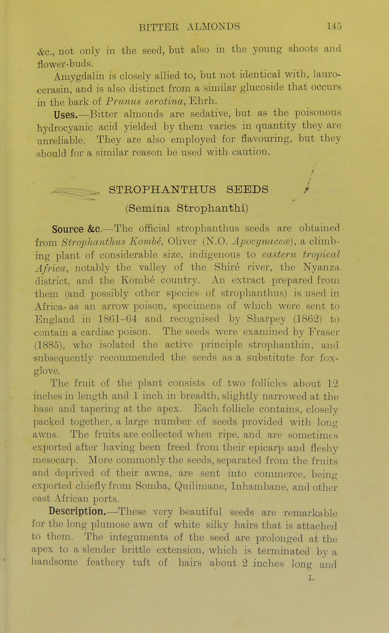 &c3 not only in the seed, but also in the young shoots and flower-buds. Amygdalin is closely allied to, but not identical with, laun> •cerasin, and is also distinct from a similar glucoside that occurs in the baric of Prunus serotina, Ehrh. Uses.—Bitter almonds are sedative, but as the poisonous hydrocyanic acid yielded by them varies in quantity they are unreliable. They are also employed for flavouring, but they should for a similar reason be used with caution. t _ STROPHANTHUS SEEDS t (Semina Strophanti)!) Source &e.—The official strophanthus seeds are obtained from Strophanthus Kombe, Oliver (N.O. Apocynacecs), a climb- ing plant of considerable size, indigenous to eastern tropical Africa, notably the valley of the Shire river, the Nyanza district, and the Kombe country. An extract prepared from them (and possibly other species of strophanthus) is used in Africa- as an arrow poison, specimens of which were sent to England in 1861-64 and recognised by Sharpey (1862) to •contain a cardiac poison. The seeds were examined by Eraser (1885), who isolated the active principle strophanthin, and subsequently recommended the seeds as a substitute for fox- glove. The fruit of the plant consists of two follicles about 12 inches in length and 1 inch in breadth, slightly narrowed at the base and tapering at the apex. Each follicle contains, closely packed together, a large number of seeds provided with long awns. The fruits are collected when ripe, and are sometimes exported after having been freed from their epicarp and fleshy mesocarp. More commonly the seeds, separated from the fruits and deprived of their awns, are sent into commerce, being exported chiefly from Somba, Quilimane, Inhambane, and other east African ports. Description.—These very beautiful seeds are remarkable for the long plumose awn of white silky hairs that is attached to them. The integuments of the seed are prolonged at the apex to a slender brittle extension, which is terminated by a handsome feathery tuft of hairs about 2 inches long and L