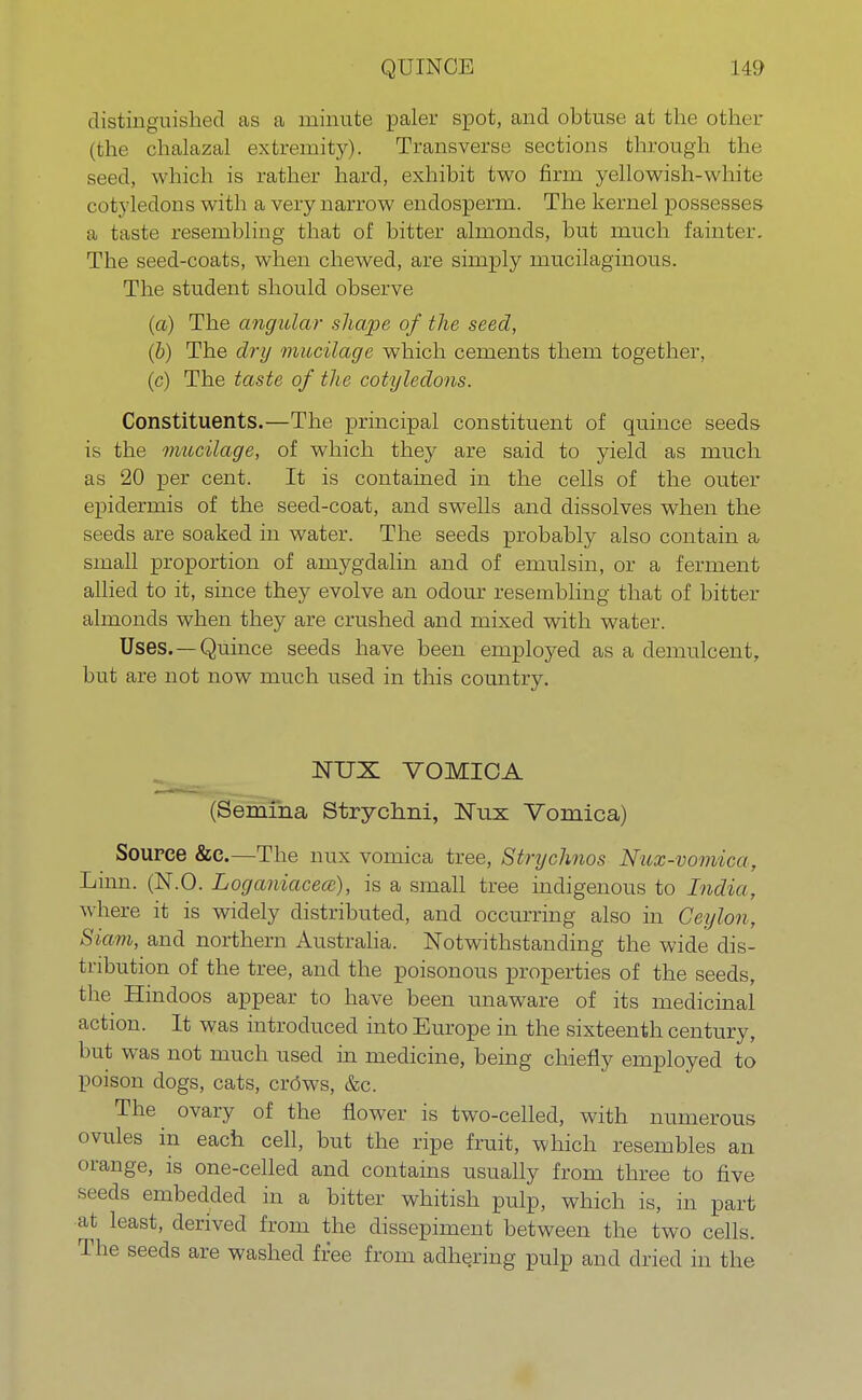 distinguished as a minute paler spot, and obtuse at the other (the chalazal extremity). Transverse sections through the seed, which is rather hard, exhibit two firm yellowish-white cotyledons with a very narrow endosperm. The kernel possesses a taste resembling that of bitter almonds, but much fainter. The seed-coats, when chewed, are simply mucilaginous. The student should observe (a) The angular shape of the seed, (b) The dry mucilage which cements them together, (c) The taste of the cotyledons. Constituents.—The principal constituent of quince seeds is the mucilage, of which they are said to yield as much as 20 per cent. It is contained in the cells of the outer epidermis of the seed-coat, and swells and dissolves when the seeds are soaked in water. The seeds probably also contain a small proportion of amygdalin and of emulsin, or a ferment allied to it, since they evolve an odour resembling that of bitter almonds when they are crushed and mixed with water. Uses. —Quince seeds have been employed as a demulcent, but are not now much used in this country. NUX VOMICA (Semina Strycrmi, Nux Vomica) Source &c.—The mix vomica tree, Strychnos Nux-vomica, Lum. (N.O. Loganiaceee), is a small tree indigenous to India, where it is widely distributed, and occurring also in Ceylon, Siam, and northern Australia. Notwithstanding the wide dis- tribution of the tree, and the poisonous properties of the seeds, the Hindoos appear to have been unaware of its medicinal action. It was introduced into Europe in the sixteenth century, but was not much used in medicine, being chiefly employed to poison dogs, cats, crows, &c. The ovary of the flower is two-celled, with numerous ovules in each cell, but the ripe fruit, which resembles an orange, is one-celled and contains usually from three to five seeds embedded in a bitter whitish pulp, which is, in part at least, derived from the dissepiment between the two cells. The seeds are washed free from adhering pulp and dried in the