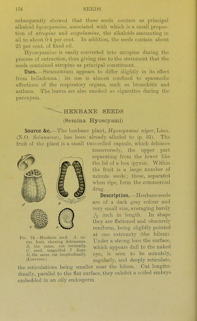subsequently showed that these seeds contain as principal alkaloid hyoscyamine, associated with which is a small propor- tion of atropivr and scopolamine, the alkaloids amounting in all to about 04 per cent. In addition, the seeds contain about 25 per cent, of lixed oil. Hyoscyamine is easily converted into atropine during the process of extraction, thus giving rise to the statement that the seeds contained atropine as principal constituent. Uses.—Stramonium appears to differ slightly in its effect from belladonna; its use is almost confined to spasmodic affections of the respiratory organs, such as bronchitis and asthma. The leaves are also smoked as cigarettes during the paroxysm. HENBANE SEEDS (Seniina Hyoscyami) Source &e.—The henbane plant, Hyoscyamus niger, Linn. (N.O. Solanacecc), has been'already alluded to (p. 31). The fruit of the plant is a small two-celled capsule, which dehisces transversely, the upper part separating from the lower like the lid of a box (pyxis). Within the fruit is a large number of minute seeds; these, separated when ripe, form the commercial drug. Description. —Henbane seeds are of a dark grey colour and very small size, averaging barely j-L inch in length. In shape they are flattened and obscurely reniform, being slightly pointed at one extremity (the hilum). Under a strong lens the surface, which appears dull to the naked eye, is seen to be minutely, regularly, and deeply reticulate, the reticulations being smaller near the hilum. Cut longitu- dinally, parallel to the flat surface, they exhibit a coiled embryo embedded in an oily endosperm. Fig. 72.—Henbane seed. A, en- tire fruit, showing dehiscence. B, the same, cut vertically. C, seed, magnified 7 diam. D, the same, cut longitudinally. (Luersseu.)