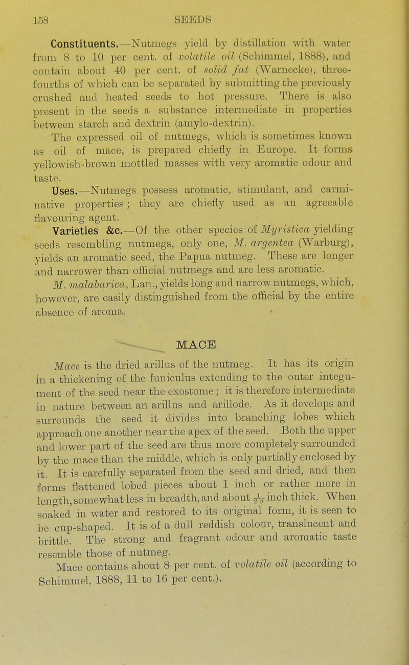 Constituents.—Nutmegs yield by distillation witli water from 8 to 10 per cent, of volatile oil (Schimmel, 1888), and contain about 40 per cent, of solid fat (Warnecke), three- fourths of w hich can be separated by submitting the previously crushed and heated seeds to hot pressure. There is also present in the seeds a substance intermediate in properties between starch and dextrin (amylo-dextrin). The expressed oil of nutmegs, which is sometimes known as oil of mace, is prepared chiefly in Europe. It forms yellowish-brown mottled masses with very aromatic odour and taste. Uses.—Nutmegs possess aromatic, stimulant, and carmi- native properties; they are chiefly used as an agreeable flavouring agent. Varieties &e.—Of the other species of Myristica yielding- seeds resembling nutmegs, only one, M. argentea (Warburg), yields an aromatic seed, the Papua nutmeg. These are longer and narrower than official nutmegs and are less aromatic. M. malabarica, Lan., yields long and narrow nutmegs, which, however, are easily distinguished from the official by the entire absence of aroma. MACE Mace is the dried arillus of the nutmeg. It has its origin in a thickening of the funiculus extending to the outer integu- ment of the seed near the exostome ; it is therefore intermediate in nature between an arillus and arillode. As it develops and surrounds the seed it divides into branching lobes which approach one another near the apex of the seed. Both the upper and lower part of the seed are thus more completely surrounded by the mace than the middle, which is only partially enclosed by it. It is carefully separated from the seed and dried, and then forms flattened lobed pieces about 1 inch or rather more in length, somewhat less in breadth, and about inch thick. When soaked in water and restored to its original form, it is seen to be cup-shaped. It is of a dull reddish colour, translucent and brittle. The strong and fragrant odour and aromatic taste resemble those of nutmeg. Mace contains about 8 per cent, of volatile oil (according to Schimmel, 1888, 11 to 16 per cent.).