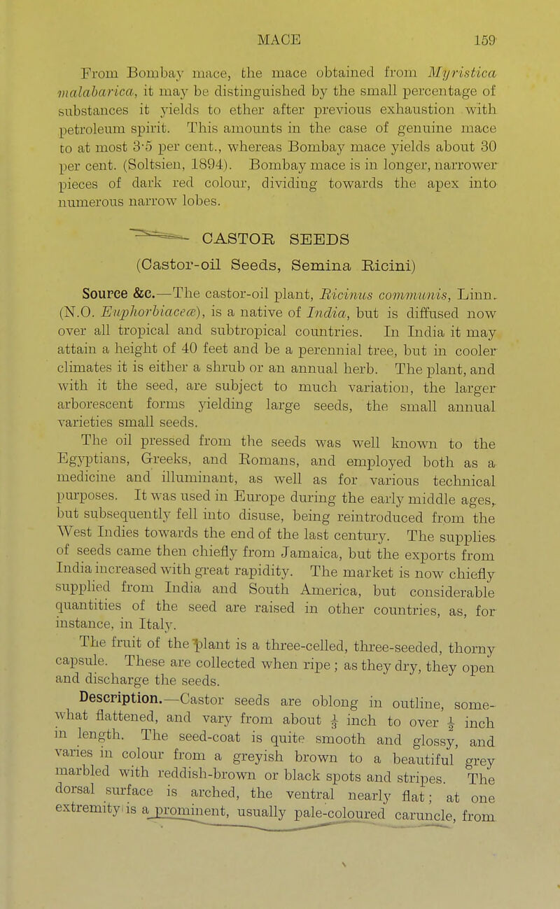 From Bombay mace, the mace obtained from Mpristica malabarica, it may be distinguished by the small percentage of substances it yields to ether after previous exhaustion with petroleum spirit. This amounts in the case of genuine mace to at most 3-5 per cent., whereas Bombay mace yields about 30 per cent. (Soltsien, 1894). Bombay mace is in longer, narrower pieces of dark red colour, dividing towards the apex into numerous narrow lobes. CASTOR SEEDS (Castor-oil Seeds, Semina Ricini) Source &c—The castor-oil plant, Bicinus communis, Linn, (N.O. Euphorbiacece), is a native of India, but is diffused now over all tropical and subtropical countries. In India it may attain a height of 40 feet and be a perennial tree, but in cooler climates it is either a shrub or an annual herb. The plant, and with it the seed, are subject to much variation, the larger arborescent forms yielding large seeds, the small annual varieties small seeds. The oil pressed from the seeds was well known to the Egyptians, Greeks, and Romans, and employed both as a medicine and illuminant, as well as for various technical purposes. It was used in Europe during the early middle ages,, but subsequently fell into disuse, being reintroduced from the West Indies towards the end of the last century. The supplies of seeds came then chiefly from Jamaica, but the exports from India increased with great rapidity. The market is now chiefly supplied from India and South America, but considerable quantities of the seed are raised in other countries, as, for instance, in Italy. The fruit of the -plant is a three-celled, three-seeded, thorny capsule. These are collected when ripe; as they dry, they open and discharge the seeds. Description.—Castor seeds are oblong in outline, some- what flattened, and vary from about g inch to over'i inch m length. The seed-coat is quite smooth and glossy, and varies in colour from a greyish brown to a beautiful' grey marbled with reddish-brown or black spots and stripes The dorsal surface is arched, the ventral nearly flat; at one extremity as a prominent, usually pale-coloured caruncle, from