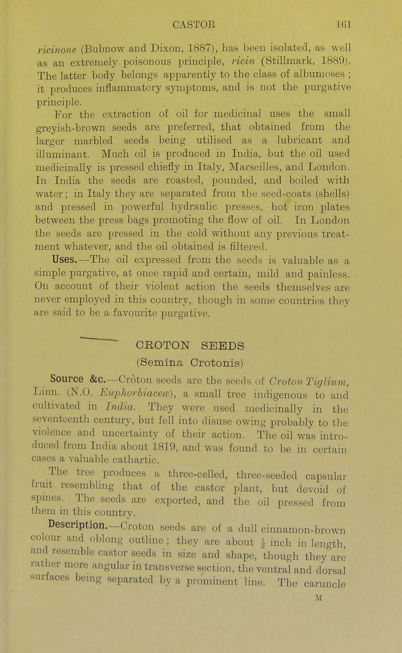 CASTOR Mil ricinone (Bubnow and Dixon, 1887), has been isolated, as well as an extremely poisonous principle, ricin (Stillmark, 188'.)). The latter body belongs apparently to the class of albumostis ; it produces inflammatory symptoms, and is not the purgative principle. For the extraction of oil for medicinal uses the small greyish-brown seeds are preferred, that obtained from the larger marbled seeds being utilised as a lubricant and illuminant. Much oil is produced in India, but the oil used medicinally is pressed chiefly in Italy, Marseilles, and London. In India the seeds are roasted, pounded, and boiled with water; in Italy they are separated from the seed-coats (shells) and pressed in powerful hydraulic presses, hot iron plates between the press bags promoting the flow of oil. In London the seeds are pressed in the cold without any previous treat- ment whatever, and the oil obtained is filtered. Uses.—The oil expressed from the seeds is valuable as a simple purgative, at once rapid and certain, mild and painless. On account of their violent action the seeds themselves are never employed in this country, though in some countries they are said to be a favourite purgative. CROTON SEEDS (Sernina Crotonis) Source &c.—Croton seeds are the seeds of Croton Tiglmm, Linn. (N.O. Euphorbiacecs), a small tree indigenous to and cultivated in India, They were used medicinally in the seventeenth century, but fell into disuse owing probably to the violence and uncertainty of their action. The oil was intro- duced from India about 1819, and was found to be in certain cases a valuable cathartic. The tree produces a three-celled, three-seeded capsular fruit resembling that of the castor plant, but devoid of spines. The seeds are exported, and the oil pressed from them in this country. Description.—Croton seeds are of a dull cinnamon-brown colour and oblong outline; they are about 1 inch in length and resemble castor seeds in size and shape, though they are rather more angular in transverse section, the ventral and dorsal surfaces being separated by a prominent line. The caruncle M