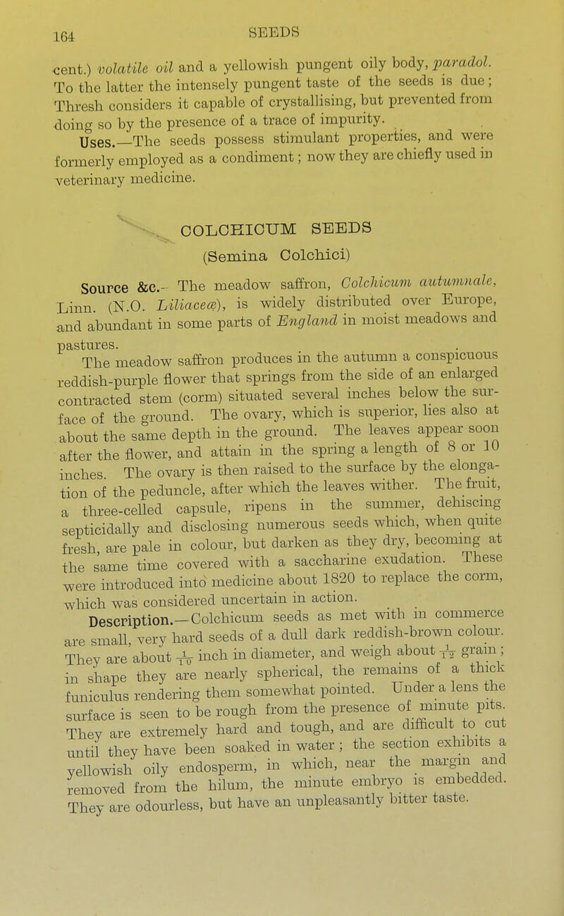 cent.) volatile oil and a yellowish pungent oily body, paradol. To the latter the intensely pungent taste of the seeds is due; Thresh considers it capable of crystallising, but prevented from doing so by the presence of a trace of impurity. Uses.—The seeds possess stimulant properties, and were formerly employed as a condiment; now they are chiefly used in veterinary medicine. COLCHICUM SEEDS (Semina Colchici) Source &c- The meadow saffron, Colchicum autumnale, Linn (N.O. Liliacece), is widely distributed over Europe, and abundant in some parts of England in moist meadows and pastures. The meadow saffron produces in the autumn a conspicuous reddish-purple flower that springs from the side of an enlarged contracted stem (corm) situated several inches below the sur- face of the ground. The ovary, which is superior, lies also at about the same depth in the ground. The leaves appear soon after the flower, and attain in the spring a length of 8 or 10 inches The ovary is then raised to the surface by the elonga- tion of the peduncle, after which the leaves wither. The fruit, a three-celled capsule, ripens in the summer, dehiscing septicidally and disclosing numerous seeds which, when quite fresh are pale in colour, but darken as they dry, becoming at the same time covered with a saccharine exudation. These were introduced into medicine about 1820 to replace the corm, which was considered uncertain in action. Description.-Colchicum seeds as met with m commerce are small very hard seeds of a dull dark reddish-brown colour. They are'about inch in diameter, and weigh about -ft gram; in shape they are nearly spherical, the remains of a thick funiculus rendering them somewhat pointed. Under a lens the surface is seen to be rough from the presence of minute pits Thev are extremely hard and tough, and are difficult to cut until they have been soaked in water ; the section exhibits a yellowish oily endosperm, in which, near the margin and removed from the hilum, the minute embryo is embedded. They are odourless, but have an unpleasantly bitter taste.