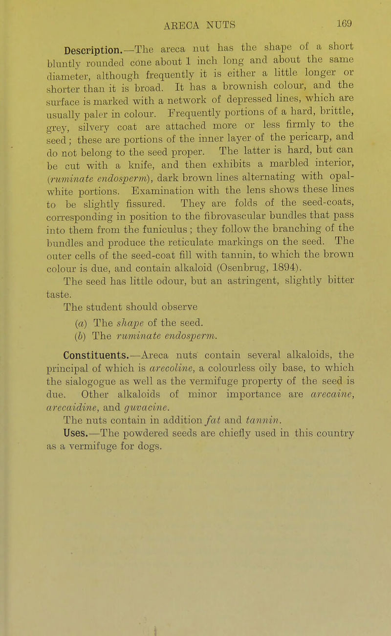 Description.—The areca nut has the shape of a short bluntlv rounded cOne about 1 inch long and about the same diameter, although frequently it is either a little longer or shorter than it is broad. It has a brownish colour, and the surface is marked with a network of depressed lines, which are usually paler in colour. Frequently portions of a hard, brittle, grey, silvery coat are attached more or less firmly to the seed'; these are portions of the inner layer of the pericarp, and do not belong to the seed proper. The latter is hard, but can be cut with a knife, and then exhibits a marbled interior, (ruminate endosperm), dark brown lines alternating with opal- white portions. Examination with the lens shows these lines to be slightly fissured. They are folds of the seed-coats, corresponding in position to the fibrovascular bundles that pass into them from the funiculus; they follow the branching of the bundles and produce the reticulate markings on the seed. The outer cells of the seed-coat fill with tannin, to which the brown colour is due, and contain alkaloid (Osenbrug, 1894). The seed has little odour, but an astringent, slightly bitter taste. The student should observe (a) The shape of the seed. (b) The ruminate endosperm. Constituents.—Areca nuts contain several alkaloids, the principal of which is arecoline, a colourless oily base, to which the sialogogue as well as the vermifuge property of the seed is due. Other alkaloids of minor importance are arecaine, arecaidine, and guvacine. The nuts contain in addition fat and tannin. Uses.—The powdered seeds are chiefly used in this country as a vermifuge for dogs.