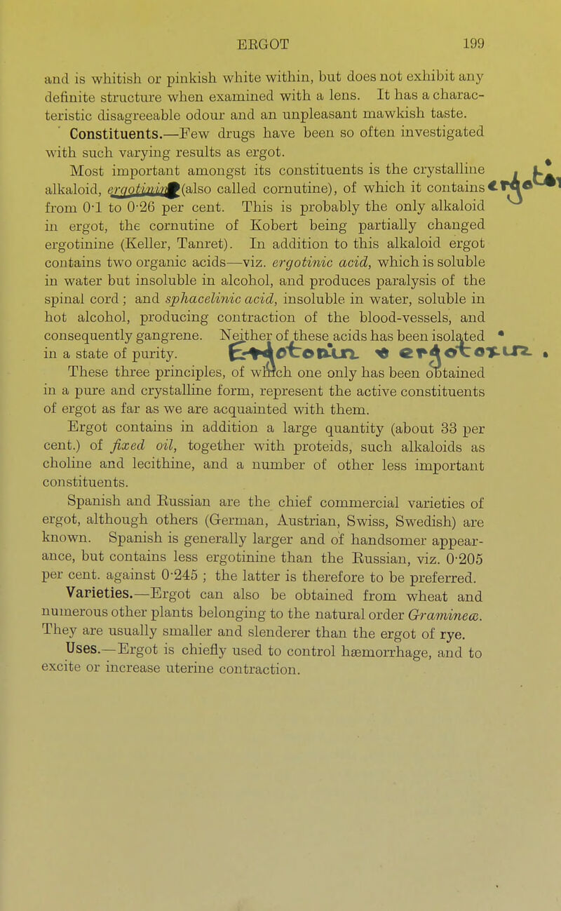 and is whitish or pinkish white within, but does not exhibit any definite structure when examined with a lens. It has a charac- teristic disagreeable odour and an unpleasant mawkish taste. Constituents.—Few drugs have been so often investigated with such varying results as ergot. Most important amongst its constituents is the crystalline alkaloid, t>.rfjotini'rf(a,]sa called cornutine), of which it contains from 0-1 to 0-26 per cent. This is probably the only alkaloid in ergot, the cornutine of Kobert being partially changed ergotinine (Keller, Tanret). In addition to this alkaloid ergot contains two organic acids—viz. ergotinic acid, which is soluble in water but insoluble in alcohol, and produces paralysis of the spinal cord ; and sphacelinic acid, insoluble in water, soluble in hot alcohol, producing contraction of the blood-vessels, and consequently gangrene. Neither of these acids has been isolated • in a state of purity. fcr+AttofMJTi. * «*4 ©XOT-U*. These three principles, of wrrlch one only has been obtained in a pure and crystalline form, represent the active constituents of ergot as far as we are acquainted with them. Ergot contains in addition a large quantity (about 33 per cent.) of fixed oil, together with proteids, such alkaloids as choline and lecithine, and a number of other less important constituents. Spanish and Kussian are the chief commercial varieties of ergot, although others (German, Austrian, Swiss, Swedish) are known. Spanish is generally larger and of handsomer appear- ance, but contains less ergotinine than the Kussian, viz. 0-205 per cent, against 0-245 ; the latter is therefore to be preferred. Varieties.—Ergot can also be obtained from wheat and numerous other plants belonging to the natural order Graminecc. They are usually smaller and slenderer than the ergot of rye. Uses.—Ergot is chiefly used to control haemorrhage, and to excite or increase uterine contraction.