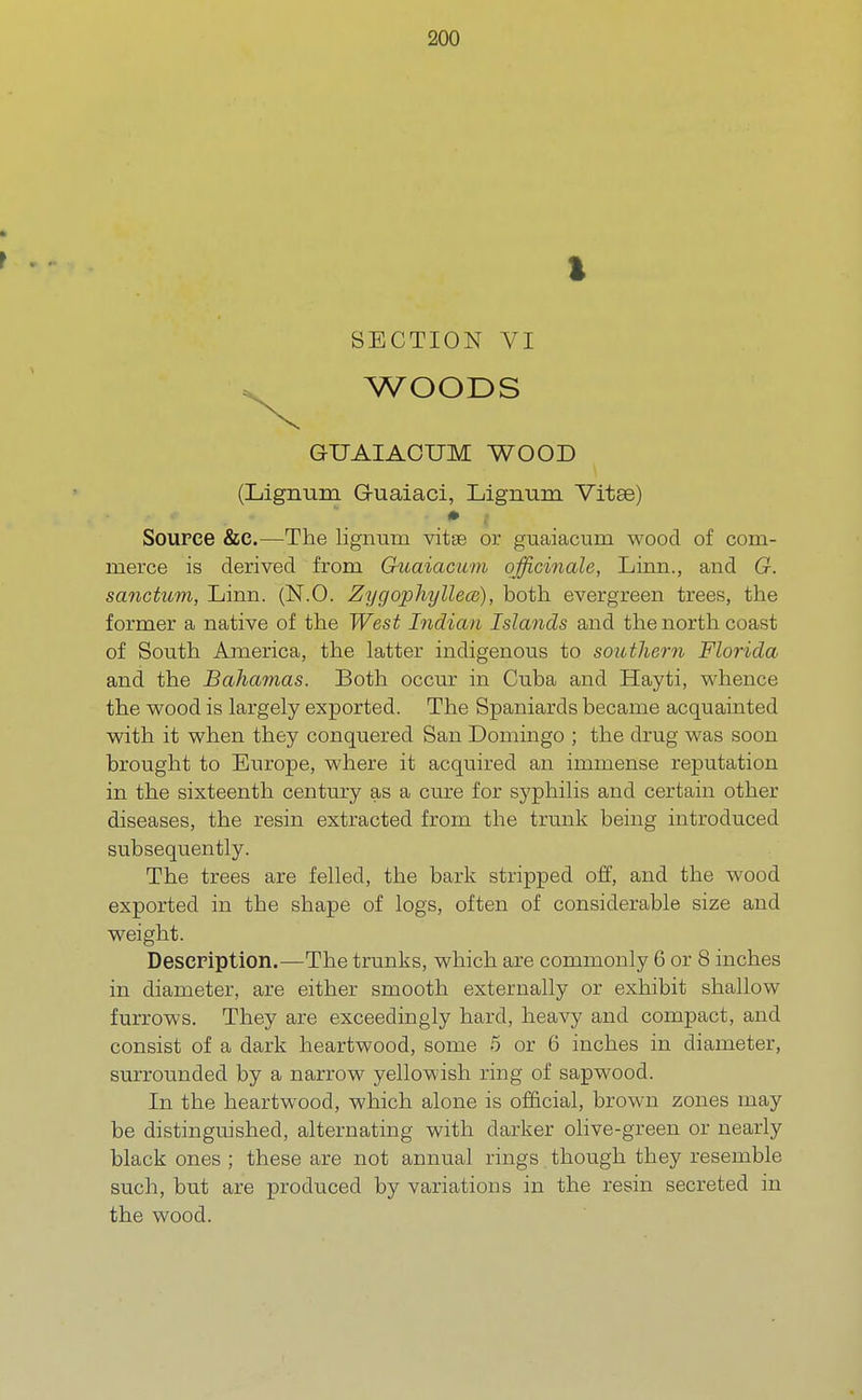 SECTION VI WOODS GUAIACTJM WOOD (Lignum G-uaiaci, Lignum Vitse) + i Source &C.—The lignum vitse or guaiacum wood of com- merce is derived from Guaiacum officinale, Linn., and G. sanctum, Linn. (N.O. Zygophyllece), both evergreen trees, the former a native of the West Indian Islands and the north coast of South America, the latter indigenous to southern Florida and the Bahamas. Both occur in Cuba and Hayti, whence the wood is largely exported. The Spaniards became acquainted with it when they conquered San Domingo ; the drug was soon brought to Europe, where it acquired an immense reputation in the sixteenth century as a cure for syphilis and certain other diseases, the resin extracted from the trunk being introduced subsequently. The trees are felled, the bark stripped off, and the wood exported in the shape of logs, often of considerable size and weight. Description.—The trunks, which are commonly 6 or 8 inches in diameter, are either smooth externally or exhibit shallow furrows. They are exceedingly hard, heavy and compact, and consist of a dark heartwood, some 5 or 6 inches in diameter, surrounded by a narrow yellowish ring of sapwood. In the heartwood, which alone is official, brown zones may be distinguished, alternating with darker olive-green or nearly black ones ; these are not annual rings. though they resemble such, but are produced by variations in the resin secreted in the wood.