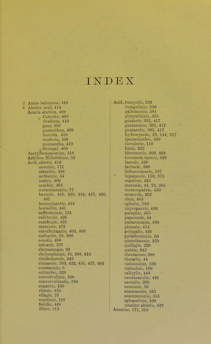 INDEX Abies balsaruea, 449 ■T Abietic acid, 414 Acacia arabica, 409 Catechu, 405 dealbata, 410 gum, 408 gummifera, 409 horrid a, 410 rnodesta, 409 pycnantha, 410 Senegal, 408 Acetylbenzaconine, 318 Achillea Millefolium, 52 Acid, abietic, 414 aconitic, 171 aleuritic, 428 anthemic, 54 arabic, 409 arachic, 465 aurantiamaric, 77 benzoic, 421, 422, 424, 457, 460, 481 benzoylaeetic, 424 boswellic, 441 caffeotannic, 151 caUitrolic, 426 cambogic, 431 carminic, 479 catechutannic, 403, 406 cathartic, 16, 288 cerotic, 468 cetraric, 197 chrysatropic, 29 chrysophanic, 16, 288, 419 cinchotannic, 242 cinnamic, 399, 422, 455, 457, 460 cocatannic, 6 columbic, 323 convolvulinic, 358 convolvulinolic, 358 copaivic, 450 elemic, 458 ellagic, 25 ergotinic, 199 ferulic, 448 filicic, 313 Acid, frangulic, 220 frangulinic, 220 gallotannie, 381 glycyrrhizie, 333 guaiacic, 201, 417 guaiaconic, 201, 417 guaiaretic, 201, 417 hydrocyanic, 19, 144, 227 ipecacuanhic, 338 isovaleric, 110 kinic, 242 kinotannic, 400, 402 krarneria-tannic, 329 laccaic, 428 lactucic, 388 lichenostearic, 197 lupamaric, 110, 375 masticic, 425 meconic, 44, 73, 385 metacopaivic, 450 rnezereic, 252 oleic, 465 ophelic, 182 oxycopaivic, 450 palmitic, 465 papaveric, 44 paracumaric, 399 pimaric, 414 polygalic, 326 pyrethrotoxic, 60 quercitannic, 259 quillajic, 229 quinic, 242 rheotannic, 288 rhceadic, 44 ricinisoleic, 160 ricinoleic, 160 salicylic, 443 sandaracolic, 426 santalic, 206 santonic, 58 scammonic, 355 scammonolic, 355 sphaeelinic, 199 succino-abietic, 427 Aconine, 171, 318