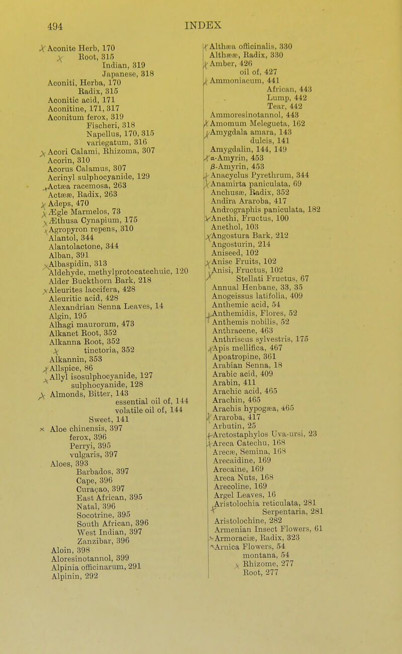 X Aconite Herb, 170 Root, 815 Indian, 319 Japanese, 318 Aconiti, Herba, 170 Radix, 315 Aconitic acid, 171 Aconitine, 171, 317 Aconitum ferox, 319 Fischeri, 318 Napellus, 170, 315 variegatum, 316 ^ Acori Calami, Rhizorna, 307 Acorin, 310 Acorus Calamus, 307 Acrinyl sulphocyanide, 129 ^Actrea racemosa, 263 Actreffi, Radix, 263 > Adeps, 470 \ iEgle Marmelos, 73 v iEthusa Cynapium, 175 Agropyron repens, 310 Alantol, 344 Alantolactone, 344 Alban, 391 •. Albaspidin, 313 Aldehyde, methylprotocateehuic, 120 Alder Buckthorn Bark, 218 \ Aleurites laccifera, 428 Aleuritic acid, 428 Alexandrian Senna Leaves, 14 Algin, 195 Alhagi maurorum, 473 Alkanet Root, 352 Alkanna Root, 352 \ tinctoria, 352 Alkannin, 353 ,> Allspice, 86 . Allyl isosulphocyanide, 127 sulphocyanide, 128 v Almonds, Bitter, 143 essential oil of, 144 volatile oil of, 144 Sweet, 141 x Aloe chinensis, 397 ferox, 396 Perryi, 395 vulgaris, 397 Aloes, 393 Barbados, 397 Cape, 396 Curapao, 397 East African, 395 Natal, 396 Socotrine, 395 South African, 396 West Indian, 397 Zanzibar, 396 Aloin, 398 Aloresinotannol, 399 Alpinia officinararn, 291 Alpinin, 292 X Althtca officinalis, 330 Althfflffi, Radix, 330 y Amber, 420 oil of, 427 k Ammoniacum, 441 African, 443 Lump, 442 Tear, 442 Ammoresinotannol, 443 Mmomum Melegueta, 162 ^Amygdala amara, 143 dulcis, 141 Amygdalin, 144, 149 -f a-Amyrin, 453 0-Amyrin, 453 i- Anacyclus Pyrethrum, 344 Anamirta panieulata, 69 AnchusK, Radix, 352 Andira Araroba, 417 Andrographis panieulata, 182 ^Anethi, Fructus, 100 Anethol, 103 ^Angostura Bark, 212 Angosturin, 214 Aniseed, 102 X Anise Fruits, 102 /nisi, Fructus, 102 Stellati Fructus, 67 Annual Henbane, 33, 35 Anogeissus latifolia, 409 Anthemic acid, 54 j Anthernidis, Flores, 52 Anthemis nobilis, 52 Anthracene, 463 Anthriscus sylvestris, 175 Apis mellifica, 467 Apoatropine, 361 Arabian Senna, 18 Arabic acid, 409 Arabin, 411 Arachic acid, 465 Arachin, 465 Arachis hypogrea, 465 \ Araroba, 417 ' Arbutin, 25 fArctostaphylos Uva-ursi, 23 I Areca Catechu, 168 Arecre, Semina, His Arecaidine, 169 Arecaine, 169 Areca Nuts, 168 Arecoline, 169 Argel Leaves, 16 Aristolochia reticulata, 281 Serpentaria, 281 Aristolochine, 282 Armenian Insect Flowers, 61 ^•Armoracire, Radix, 323 Arnica Flowers, 54 montana, 54 Rhizome, 277 Root, 277