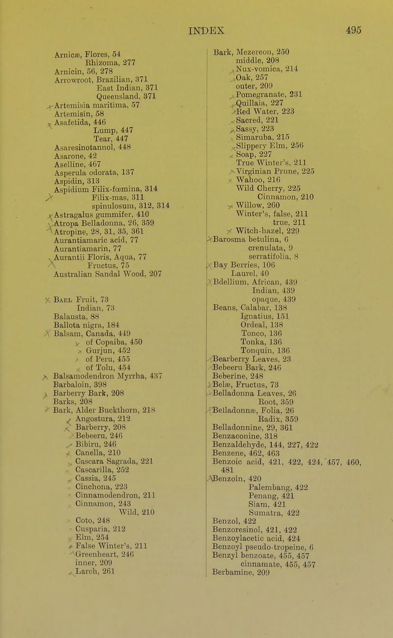 Arnica, Flores, 54 Ehizoma, 277 Arnicin, 56, '278 Arrowroot, Brazilian, 371 East Indian, 371 Queensland, 371 Artemisia maritima, 57 Avtemisin, 58 Asafetida, 446 Lump, 447 Tear, 447 Asaresinotannol, 448 Asarone, 42 Aselline, 467 Asperula odorata, 137 Aspidin, 313 Aspidiuni Filix-foernina, 314 Filix-mas, 311 spinulosum, 312, 314 x Astragalus gummifer, 410 Atropa Belladonna, 26, 359 ^Atropine, 28, 31, 35, 361 Aurantiamaric acid, 77 Aurantianiarin, 77 Aivrantii Floris, Aqua, 77 Fructus, 75 Australian Sandal Wood, 207 Bael Fruit, 73 Indian, 73 Balausta, 88 Ballota nigra, 184 Balsam, Canada, 449 V of Copaiba, 450 Gurjun, 452 of Peru, 455 of Tolu, 454 A Balsamodendron Myrrha. 4:;7 Barbaloin, 398 , Barberry Bark, 208 Barks, 208 ' Bark, Alder Buckthorn, 21s / Angostura, 212 X Barberry, 208 Bebeeru, 24(i ✓ Bibiru, 246 Canella, 210 . Cascara Sagrada, 221 Cascarilla, 252 Cassia, 245 Cinchona, 223 Cinnamodendron, 211 Cinnamon, 243 Wild, 210 Coto, 248 Cusparia, 212 Elm, 254 *- False Winter's, 211 Greenheart, 246 inner, 209 . Larch, 261 Bark, Mezereon, 250 middle, 208 Nux-vomica, 214 Oak, 257 outer, 209 Pomegranate, 231 Quillaia, 227 Red Water, 223 - Sacred, 221 * Sassy, 223 Simaruba, 215 -Slippery Elm, 256 Soap, 227 True Winter's, 211 Virginian Prune, 225 Wahoo, 216 Wild Cherry, 225 Cinnamon, 210 Willow, 260 Winter's, false, 211 true, 211 y Witch-hazel, 229 Barosma betulina, 6 crenulata, 9 serratifolia, 8 Bay Berries, 106 Laurel, 40 ■ Bdellium, African, 439 Indian, 439 opaque, 439 Beans, Calabar, 138 Ignatius, 151 Ordeal, 138 Tonco, 136 Tonka, 136 Tonquin, 136 Bearberry Leaves, 23 Bebeeru Bark, 246 Beberine, 248 i Belre, Fructus, 73 Belladonna Leaves, 26 Root, 359 Belladonnas, Folia, 26 Badix, 359 Belladonnine, 29, 361 Benzaconine, 318 Benzaldehyde, 144, 227, 422 Benzene, 462, 463 Benzoic acid, 421, 422, 424, 457, 460, 481 \Benzoin, 420 Palembang, 422 Penang, 421 Siam, 421 Sumatra, 422 Benzol, 422 Benzoresinol, 421, 422 Benzoylacetic acid, 424 Benzoyl pseudo-tropeine, 6 Benzyl benzoate, 455, 457 cinnamate, 455, 457 Berbamine, 209