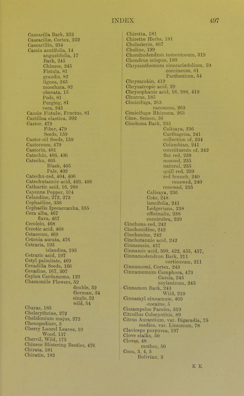 Cascarilla Bark, 252 Cascarillte, Cortex, 252 Cascarillin, 254 Cassia acutit'olia, 14 angustifolia, 17 Bark, 245 Chinese, 245 Fistula, 81 grandis, 82 lignea, 245 rnoschata, 82 obovata, 15 Pods, 81 Purging, 81 vera, 245 Casshe Fistulas, Fruetus, 81 Castilloa elastiea, 392 Castor, 479 Fiber, 479 Seeds, 159 Castor-oil Seeds, 159 Castoreum, 479 Castorin, 481 Catechin, 403, 406 Catechu, 405 Black, 405 Pale, 402 Catechu-red, 404, 406 Cateehutannic acid, 403, 406 Cathartic acid, 16, 288 Cayenne Pepper, 104 Celandine, 272, 273 Cephaeline, 338 Cephaelis Ipecacuanha, 335 Cera alba, 467 flava, 467 Cerolein, 468 Cerotic acid, 468 Cetaceum, 469 Cetonia aurata, 476 Cetraria, 195 islandica, 195 Cetraric acid, 197 Cetyl palmitate, 469 Cevadilla Seeds, 166 Cevadine, 167, 307 Ceylon Cardamoms, 122 Chamomile Flowers, 52 double, 52 German, 54 single, 52 wild, 54 Charas, 185 Chelerythrine, 272 Chelidonium majus, 272 Chenopodium, 3 Cherry Laurel Leaves, 19 Wood, 137 Chervil, Wild, 175 Chinese Blistering Beetles, 476 Chirata, 181 Chiratin, 182 Chiretta, 181 Chirettro Herba, lsl Cholesterin, 467 Choline, 199 Chondrodendron tomentosum, 319 Chondrus crispus, 190 Chrysanthemum cinerariffifolium, 59 coccineum, 61 Parthenium, 54 Chrysarobin, 419 Chrysatropic acid, 29 Chrysophanic acid, 16, 288, 419 Churrus, 185 Cirnicifuga, 263 racemosa, 263 Cimicifugre Bhizoma, 263 Cinre, Semen, 56 Cinchona Bark, 233 Calisaya, 236 Carthagena, 241 collection of, 234 Columbian, 241 constituents of, 242 Hat red, 239 mossed, 235 natural, 235 quill red, 239 red branch, 240 renewed, 240 renewed, 235 Calisaya, 236 Coto, 248 lancifolia, 241 Ledgeriana, 238 officinalis, 238 succirubra, 239 Cinchona-red, 242 Cinchonidine, 242 Cinchonine, 242 Cinchotannic acid, 242 Cinnamein, 457 Cinnamic acid, 399, 422, 455, 457, Cinnamodendron Bark, 211 corticosum, 211 Cinnamomi, Cortex, 243 Cinnamomum Camphora, 473 Cassia, 245 zeylanicum, 243 Cinnamon Bark, 243 Wild, 210 Cinnamyl cinnamate, 460 -cocaine, 5 Cissampelos Pareira, 319 Citrullus Coloeynthis, 89 Citrus Aurantium, var. Bigaradia, 75 medica. var. Limonum, 78 Claviceps purpurea, 197 Clove stalks, 50 Cloves, 48 mother, 50 Coca, 3, 4, 5 Bolivian, 3 K K