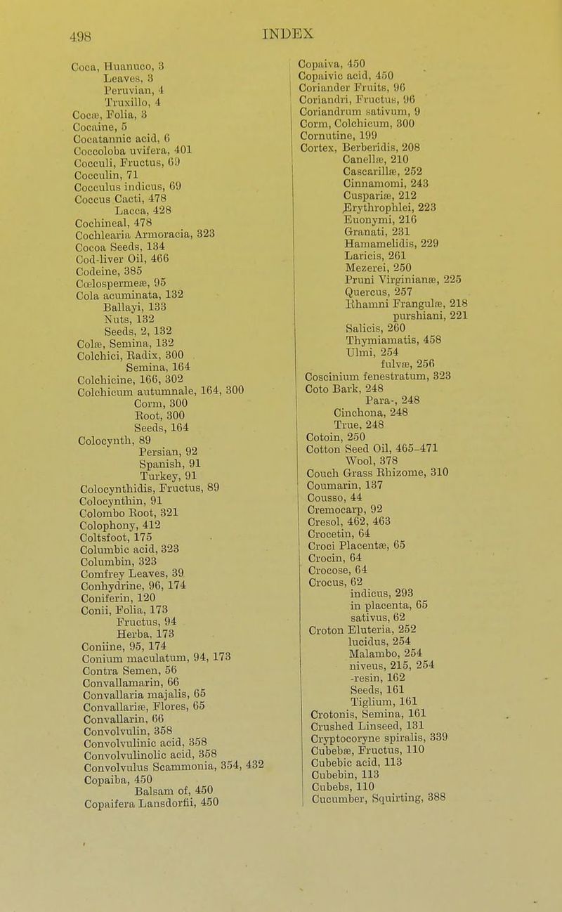 Coca, Huanuoo, 3 Leaves, 3 Peruvian, i Truxillo, 4 Cocas, Folia, 3 Cocaine, 5 Cocatannio acid. <i Coccoloba uvifera, 401 Cocculi, Fructus, (ill Cocculin, 71 Cocculus indicus, 69 Coccus Cacti, 478 Laeca, 428 Cochineal, 478 Cochlearia Arruoracia, 323 Cocoa Seeds, 134 Cod-liver Oil, 466 Codeine, 385 Coelospermere, 95 Cola acuminata, 132 Ballayi, 133 Nuts, 132 Seeds, 2, 132 Cola1, Sernina, 132 ColcMci, Radix, 300 Semina, 164 Colchicine, 166, 302 Colchicurn autumnale, 164, 300 Corm, 300 Eoot, 300 Seeds, 164 Colocynth, 89 Persian, 92 Spanish, 91 Turkey, 91 Colocynthidis, Fructus, 89 Colocynthin, 91 Colombo Eoot, 321 Colophony, 412 Coltsfoot, 175 Columbic acid, 323 Columbin, 323 Comfrey Leaves, 39 Conhydrine, 96, 174 Coniferin, 120 Conii, Folia, 173 Fructus, 94 Herba, 173 Coniine, 95, 174 Conium maculatum, 94, 173 Contra Semen, 56 Convallamarin, 66 Convallaria majalis, 65 Convallarire, Flores, 65 Convallarin, 66 Convolvulin, 358 Convolvulinic acid, 358 Convolvulinolic acid, 358 Convolvulus Scammonia, 354, 432 Copaiba, 450 Balsam of, 450 Copaifera Lansdorhi, 450 Oopaiva, 450 Copaivic acid, 450 Coriander Fruits, 96 Coriandri, Fructus, 96 Coriandrum sativum, 9 Corm, Colchicurn, 300 Cornutine, 199 Cortex, Berberidis, 208 Canellie, 210 Cascarillas, 252 Cinnamomi, 243 Cusparinj, 212 Erythrophlei, 223 Euonymi, 216 Granati, 231 Hamamelidis, 229 Laricis, 261 Mezerei, 250 Pruni Virginians, 225 Quercus, 257 Khamni Frangulaj, 218 purshiani, 221 Salicis, 260 Thymiamatis, 458 Ulmi, 254 fulvffi, 256 Coscinium fenestratum, 323 Coto Bark, 248 Para-, 248 Cinchona, 248 True, 248 Cotoin, 250 Cotton Seed Oil, 465-471 Wool, 378 Couch Grass Rhizome, 310 Coumarin, 137 Cousso, 44 Cremocarp, 92 Cresol, 462, 463 Crocetin, 64 Croci Placenta?, 65 Crocin, 64 Crocose, 64 Crocus, 62 indicus, 293 in placenta, 65 sativus, 62 Croton Eluteria, 252 lucidus, 254 Malambo, 254 niveus, 215, 254 -resin, 162 Seeds, 161 Tiglium, 161 Crotonis, Semina, 161 Crushed Linseed, 131 Cryptocoryne spiralis, 339 Cubebre, Fructus, 110 Cubebic acid, 113 Cubebin, 113 Cubebs, 110 Cucumber, Squirting, 388