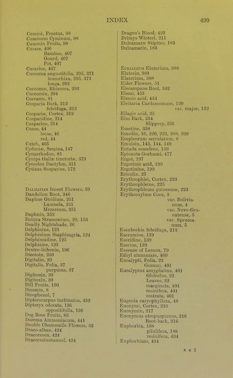 Cumini, Fructus, 98 Cuminum Cyminum, 98 Cummin Fruits, 98 Curare, 406 Bamboo, 407 Gourd, 407 Pot, 407 Curarine, 407 Curcuma angustifolia, 295, 371 leucorhiza, 295, 371 longa, 292 Curcumre, Rhizoma, 202 Curcurnin, 294 Currants, 81 Cusparia Bark, 212 febrifuga, 212 Cusparne, Cortex, 212 Cusparidine, 214 Cusparine, 214 Cusso, 44 loose, 46 red, 44 Cutch, 405 Cydonire, Semina, 147 Cynarrhodon, 85 Cynips Gallre tinetoria?, 379 Cynodon Dactylon, 311 Cytisus Scoparius, 172 Dalmatian Insect Flowers, 59 Dandelion Root, 34(5 Daphne Gnidium, 251 Laureola, 251 Mezereum, 251 Daphnin, 252 Datura Stramonium, 29, 153 Deadly Nightshade, 26 Delphinine, 125 Delphinium Staphisagria, 124 Delphinoidine, 125 Delphisine, 125 Dextro-lichenin, 196 Dicotoin, 250 Digitalin, 39 Digitalis, Folia, 37 purpurea, 37 Digitonin, 39 Digitoxin, 39 Dill Fruits, 100 Diosmin, 8 Diosphenol, 7 Dipterocarpus turbinatus, 452 Dipteryx odorata, 136 oppositifolia, 136 Dog Eose Fruits, 85 Dorema Ammoniacum, 441 Double Chamomile Flowers, 52 Draco-alban, 424 Dracoresen, 424 Dracoresinotannol, 424 Dragon's Blood, 423 Drimys Winteri, 211 Dulcamarai Stipites, 183 Dulcamarin, 183 EcbalIjIUM Elaterium, 388 Elaterin, 389 Elaterium, 388 Elder Flowers, 51 Elecampane Root, 342 Elemi, 453 Elemic acid, 453 Elettaria Cardamomum, 120 var. major, 122 Ellagie acid, 25 Elm Bark, 254 Slippery, 25(1 Emetine, 338 Emodin, 16, 220, 222, 28S, 399 Empleurum serrulatum, s Emulsin, 143, 144, 149 Entada scandens, 139 Epicauta Gorhami, 477 Ergot, 197 Ergotinic acid, 19!) Ergotinine, 199 Ericolin, 25 t Erythrophlei, Cortex, 223 Erythrophleine, 225 Erythrophleum guineense, 223 Erythroxylum Coca, 3 var. Bolivia- num, 4 var. Novo-Gra- natense, 5 var. Sprucea- num, 5 Esenbeckia febrifuga, 215 Eseramine, 139 Eseridine, 139 Eserine, 139 Essence of Lemon, 79 Ethyl cinnamate, 460 Eucalypti, Folia, 22 Gumnii, 401 Eucalyptus amygdalina, 401 Globulus, 22 Leaves, 22 marginata, 401 resinifera, 401 rostrata, 401 Eugenia caryophyllata, 48 Euonymi, Cortex, 216 Euonymin, 217 Euonymus atropurpureus, 216 Root-bark, 216 Euphorbia, 188 pilulifera, 188 resinifera, 434 Euphorbium, 434 K K 2