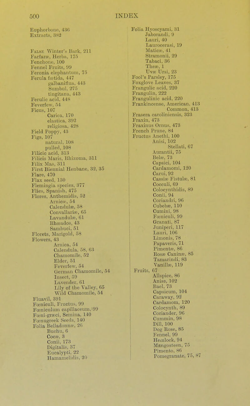Euphorbono, 136 Extracts, 882 Falsi Winter'. I lurk, -J 11 Farfarse, Herba, 175 Fenchone, 100 Fennel Fruits, 99 Feronia elephantum, 75 Ferula fcetida, 447 galbanirlua, 443 Sumbul, '275 tingitana, 443 Ferulic acid, 44s Feverfew, 54 Ficus, 107 Carica, 170 elastita. 392 religiosa, 42S Field Poppy, 4:; Figs, 107 natural. 108 pulled, 108 Filicic acid, 313 Filicis Maris, Bhizoma, 311 Filix Mas, 311 First Biennial Henbane, 32, 35 Flare, 470 Flax seed, 130 Flemingia species, 377 Flies, Spanisb, 475 Flores, Antbemidis, 52 Arnica3, 54 Calendulas, 58 Convallaria\ 65 Lavandula?, 61 Ebceados, 43 Sambuci, 51 Florets, Marigold, 58 Flowers, 43 Arnica, 54 Calendula, 58, 63 Chamomile, 52 Elder, 51 Feverfew, 54 German Chamomile, 54 Insect, 50 Lavender, 61 Lily of the Valley, 65 Wild Chamomile, 54 Fluavil, 391 Fceniculi, Fructus, 99 Fceniculum eapillaceum,199 Fceni-grreci, Semina, 140 Fcenugreek Seeds, 140 Folia Belladonnas 26 Buchu, 6 Coca?, 3 Conii, 173 Digitalis, 37 Eucalypti. •>■> Hamamelidis. 20 Folia Hyoscyami, 31 Jaborandi, 9 Lauri, 40 Laurocerasi, 19 Matica?, 41 Stramonii, 29 Tabaci, 36 There, 1 Uvn? Ursi, 23 Fool's Parsley, 175 Foxglove Leaves, 37 Frangulic acid, 220 Frangulin, 222 Frangulinic acid, 220 Frankincense, American, 413 Common, 413 Frasera caroliniensis, 323 Fraxin, 473 Fraxinus Ornus, 473 French Prune, 84 Fructus Anethi, 100 Anisi, 102 Stellati, 67 Aurantii, 75 Behi?, 73 Capsici, 104 Cardamomi, 120 Carui, 92 Cassia? Fistula?, 81 Cocculi, 69 Colocyntbidis, 89 Conii, 94 Coriandri, 96 Cubeba?, 110 Cumini, 98 Fo?niculi, 99 Granati, 87 Juniperi, 117 Lauri, 106 Limonis, 78 Papaveris, 71 Pimenta?, 86 Bosa? Canina?, 85 Tamarindi, 83 Vanilla?, 119 Fruits, 67 Allspice, 86 Anise, 102 Bael, 73 Capsicum, 104 Caraway, 92 Cardamom, 120 Colocyntb, 89 Coriander, 96 Cummin, 98 Dill, 100 Dog Bose, 85 Fennel. 99 Hemlock, 94 Mangosteen, 75 Pimento, 86 Pomegranate, 75, 87