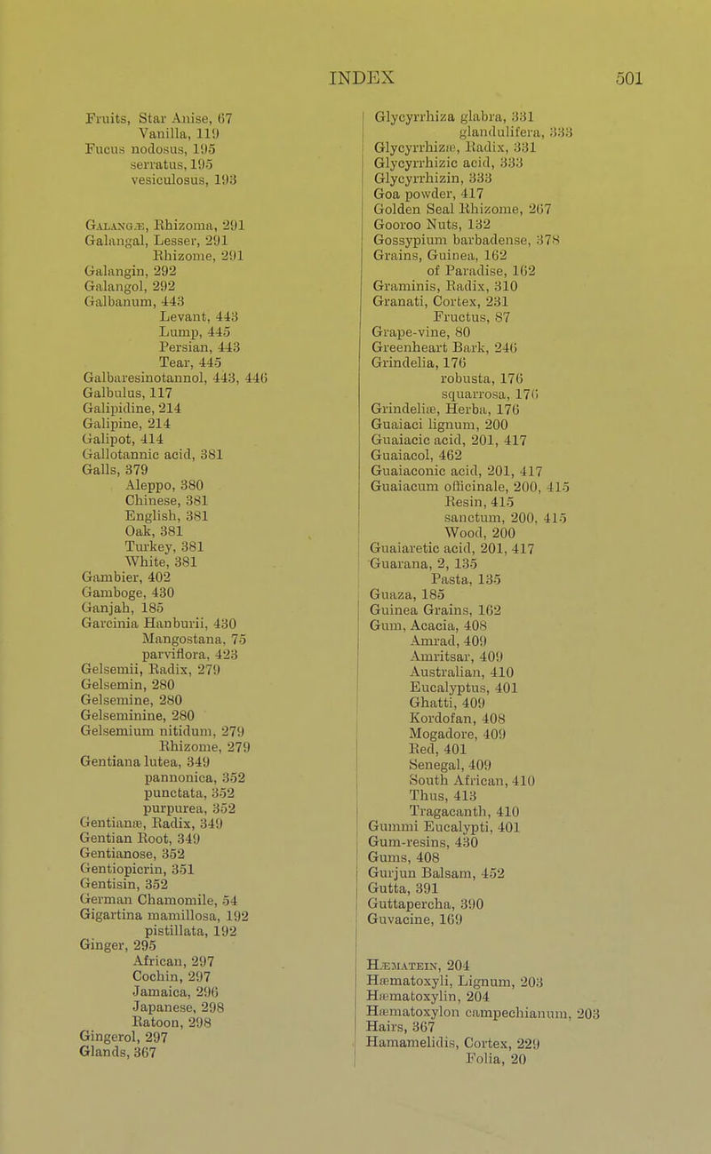 Fruits, Star Anise, 07 Vanilla, 1L9 Fucus nodosus, 195 serratus, 195 vesiculosus, 193 Galaxu/e, Rhizoma, 291 Galangal, Lesser, 291 Rhizome. 29] Galangin, 292 Galangol, 292 Galbanum, 443 Levant, 443 Lump, 445 Persian, 443 Tear, 445 Galbaresinotannol, 443, 44(5 Galbulus, 117 Galipidine, 214 Galipine, 214 Galipot, 414 Gallotannic acid, 381 Galls, 379 Aleppo, 380 Chinese, 381 English, 381 Oak, 381 Turkey, 381 White, 381 Gambier, 402 Gamboge, 430 Gan j ah, 185 Gareinia Hanburii, 430 Mangostana, 75 parvifiora, 423 Gelsemii, Eadix, 279 Gelsemin, 280 Gelsemine, 280 Gelseminine, 280 Gelsemium nitidum. 271) Khizome, 279 Gentiana lutea, 349 pannonica, 352 punctata, 352 purpurea, 352 Gentianre, Eadix, 349 Gentian Root, 349 Gentianose, 352 Gentiopicrin, 351 Gentisin, 352 German Chamomile, 54 Gigartina mamillosa, 192 pistillata, 192 Ginger, 295 African, 297 Cochin, 297 Jamaica, 296 Japanese, 298 Ratoon, 298 Gingerol, 297 Glands, 367 I Glycyrrhiza glabra, 331 glandulifera, 333 Glycyrrhizir, Radix, 331 Glycyrrhizic acid, 333 Glycyrrhizin, 333 Goa powder, 417 Golden Seal Rhizome, 267 Gooroo Nuts, 132 Gossypium barbadense, 378 Grains, Guinea, 162 of Paradise, 1112 Graminis, Radix, 310 Granati, Cortex, 231 Fructus, 87 Grape-vine, 80 Greenheart Bark, 2411 Grindelia, 176 robusta, 176 scruarrosa, 170 Grindeliie, Herba, 176 Guaiaci lignum, 200 Guaiacic acid, 201, 417 Guaiacol, 462 Guaiaconie acid, 201, 417 Guaiacum officinale, 200, 415 Resin, 415 sanctum, 200. 415 Wood, 200 Guaiaretic acid, 201, 417 Guarana, 2, 135 Pasta, 135 Guaza, 185 Guinea Grains, 1(12 Gum, Acacia, 40s Amrad, 409 Amritsar, 409 Australian, 410 Eucalyptus, 401 Ghatti, 409 Kordofan, 408 Mogadore, 409 Red,401 Senegal, 409 South African, 410 Thus, 413 Tragacanth, 410 Gummi Eucalypti, 401 Gum-resins, 430 Gums, 408 Gurjun Balsam, 452 Gutta, 391 Guttapercha, 390 Guvacine, 169 Hjematein, 204 Hsematoxyli, Lignum, 203 Hamatoxylin, 204 Hamiatoxylon campechianum. 203 Hairs, 367 Hamamelidis, Cortex, 229 Folia, 20
