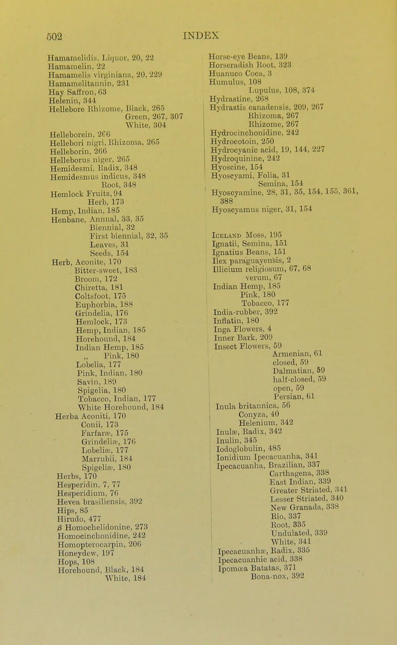 Hamamelidis, Liquor, 20, 22 Hamamelin, 22 Haniamelis virginiana, 20, 229 Hamamelitarmin, 231 Hay Saffron, (13 Helenin, 3 11 Hellebore Rhizome, Black, 265 Green, 207, 307 White, 304 Helleborein, 266 Hellebori nigri, iihizoma, 265 Helleborin, 266 Helleborus niger, 265 Hemidesmi, Radix, 348 Hemidesmus indicus, 348 Eoofc, 348 Hemlock Fruits, 94 Herb, 173 Hemp, Indian, 185 Henbane, Annual, 33, 35 Biennial, 32 First biennial, 32, 35 Leaves, 31 Seeds, 154 Herb, Aconite, 170 Bitter-sweet, 183 Broom, 172 Chiretta, 181 Coltsfoot, 175 Euphorbia, 188 Grindelia, 176 Hemlock, 173 Hemp, Indian, 185 Horehound, 184 Indian Hemp, 185 Pink, 180 Lobelia, 177 Pink, Indian, 180 Savin, 189 Spigelia, 180 Tobacco, Indian, 177 White Horehound, 184 Herba Aconiti, 170 Conii, 173 Farfara?, 175 Grindelia, 176 Lobelia;, 177 Marrubii, 184 Spigelia1, 180 Herbs, 170 Hesperidin, 7, 77 Hesperidium, 76 Hevea brasiliensis, 392 Hips, 85 Hirudo, 477 & Homochelidonine, 273 Homocinchonidine, 242 Homopterocarpin, 206 Honeydew, 197 Hops, 108 Horehound, Black, 184 White, 184 Horse-eye Beans, 139 Horseradish Root, 323 Huanuco Coca, 3 Humulus, 108 Lupulus, 108, 374 Hydrastine, 268 Hydrastis canadensis, 209, 267 Iihizoma, 267 Rhizome, 267 Hydrocinchonidine, 242 Hydrocotoin, 250 Hydrocyanic acid, 19, 144, 227 Hydroquinine, 242 Hyoscine, 154 Hyoseyami, Folia, 31 Semina, 154 1 Hyoscyamine, 28, 31, 35, 154, 155. 361, 388 Hyoscyamus niger, 31, 154 Icelaxd Moss, 195 Ignatii, Semina, 151 Ignatius Beans, 151 Ilex paraguayensis, 2 Illicium religiosum, 67, 68 verum, 67 Lidian Hemp, 185 Pink, 180 Tobacco, 177 India-rubber, 392 Infiatin, 180 Inga Flowers, 4 Inner Bark, 209 Insect Flowers, 59 Armenian, HI closed, 59 Dalmatian, 59 half-closed, 59 open, 59 Persian, 61 I Inula britannica, 56 Conyza, 40 Helenium, 342 Inula;, Badix, 342 Inulin, 345 Iodoglobulin, 485 Ionidium Ipecacuanha, 341 Ipecacuanha, Brazilian, 337 Carthagena, 338 East Indian, 339 Greater Striated, 341 Lesser Striated, 340 New Granada, 338 Rio, 337 Root, 335 Undulated, 339 White, 341 Ipecacuanha;, Radix, 335 Ipecacuanhic acid, 338 Ipomcea Batatas, 371 Bona-nox, 392