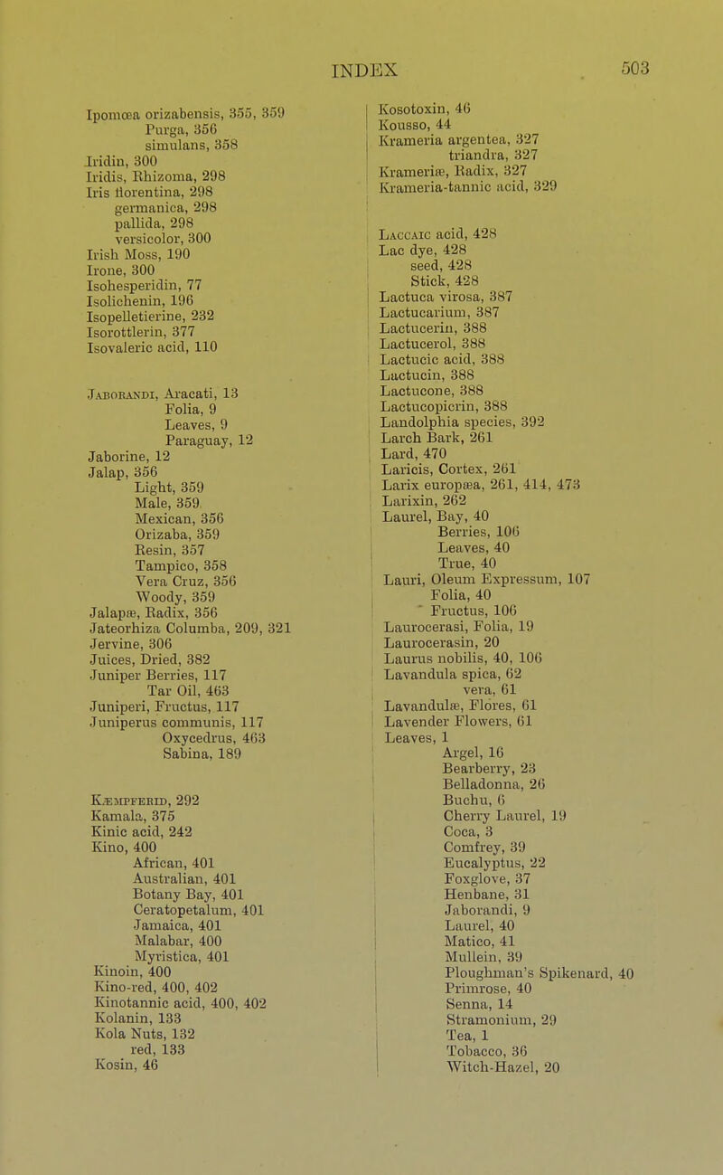 Ipomcea orizabensis, 355, 359 Purga, 35G simulans, 358 Jiiclin, 300 Iridis, Bhizonia, 298 Iris liorentina, 298 germanica, 298 pallida, 298 versicolor, 300 Irish Moss, 190 Irone, 300 Isohesperidin, 77 Isolichenin, 196 Isopelletierine, 232 Isorottlerin, 377 Isovaleric acid, 110 Jabokandi, Aracati, 13 Folia, 9 Leaves, 9 Paraguay, 12 Jaborine, 12 Jalap, 356 Light, 359 Male, 359, Mexican, 356 Orizaba, 359 Eesin, 357 Tampico, 358 Vera Cruz, 35(5 Woody, 359 Jalapre, Eadix, 356 Jateorhiza Columba, 209, 321 Jervine, 306 Juices, Dried, 382 Juniper Berries, 117 Tar Oil, 463 Juniperi, Fructus, 117 Juniperus communis, 117 Oxycedrus, 463 Sabina, 189 K.TSMPFEBID, 292 Kamala, 375 Kinic acid, 242 Kino, 400 African, 401 Australian, 401 Botany Bay, 401 Ceratopetalum, 401 Jamaica, 401 Malabar, 400 Myristica, 401 Kinoin, 400 Kino-red, 400, 402 Kinotannic acid, 400, 402 Kolanin, 133 Kola Nuts, 132 red, 133 Kosin, 46 j Kosotoxin, 46 I Kousso, 44 Krameria argentea, 327 triandra, 327 Krameria1, Hadix, 327 Krameria-tannic acid, 329 Laccaic acid, 428 Lac dye, 428 seed, 428 Stick, 428 I Lactuca virosa, 387 Lactucarium, 387 Lactucerin, 388 Lactucerol, 388 Lactucic acid, 388 Lactucin, 388 Lactncone, 388 Lactucopicrin, 388 Landolphia species, 392 Larch Bark, 261 Lard, 470 Laricis, Cortex, 261 Larix europtea, 261, 414, 473 . Larixin, 262 Laurel, Bay, 40 Berries, 106 Leaves, 40 True, 40 Lauri, Oleum Expressum, 107 Folia, 40 Fructus, 106 Laurocerasi, Folia, 19 Laurocerasin, 20 Laurus nobilis, 40, 106 Lavandula spica, 62 vera, 61 Lavandula, Fibres, 61 Lavender Flowers, 61 Leaves, 1 Argel, 16 Bearberry, 23 Belladonna, 26 Buchu, 6 Cherry Laurel, 19 Coca, 3 Comfrey, 39 Eucalyptus, 22 Foxglove, 37 Henbane, 31 Jaborandi, 9 Laurel, 40 Matico, 41 Mullein, 39 Ploughman's Spikenard, 40 Primrose, 40 Senna, 14 Stramonium, 29 Tea, 1 Tobacco, 36 Witch-Hazel, 20
