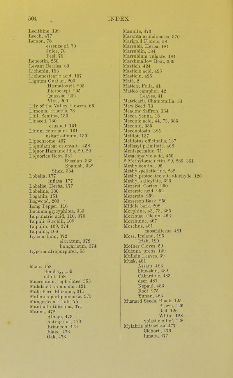 Lecithine, 199 Leech, 477 Lemon, 78 essence of, 79 Juice, 78 Peel, 78 Leucotin, 250 Levant Berries, 69 Lichenin, 196 Lichenostearic acid, 197 Lignum Guaiaci, 200 Hfematoxyli, 203 Pterocarpi, 205 Quassia?, 202 Vitte, 200 Lily of the Valley Flowers, 65 Limonis, Fructus, 78 Lini, Semina, 130 Linseed, 130 crushed, 131 Linum contusum, 131 usitatissimum, 130 Lipochrorne, 467 Liquidanibar orientalis, 458 Liquor Hamamelidis, 20, 22 Liquorice Boot, 331 Eussian, 333 Spanish, 332 Stick, 334 Lobelia, 177 inflata, 177 Lobelise, Herba, 177 Lobeline, 180 Loganin, 151 Logwood, 203 ' Long Pepper, 116 Lucuma glycyphlcea, 333 Lupamaric acid, 110, 375 Lupuli, Strobili, 108 Lupulin, 109, 374 Lupulus, 108 Lycopodium, 372 clavatum, 372 hungaricum, 374 Lyperia atropurpurea, 65 Mace, 158 Bombay, 159 oil of, 158 Macrotamia cephalotes, 353 Malabar Cardamoms, 121 Male Fern Rhizome, 311 Mallotus philippinensis, 375 Mangosteen Fruits, 75 Manihot utilissima, 371 Manna, 472 Alhagi, 473 Astragalus, 473 Briancon, 473 Flake, 473 Oak, 473 Mannite, 473 Maranta arundinacea, 370 Marigold Florets, 58 Marrubii, Herba, 184 Marrubiin, 184 Marrubium vulgare, 184 Marshmallow Boot, 330 Mastich, 424 Masticic acid, 425 Masticin, 425 Mate, 2 Maticee, Folia, 41 Matico camphor, 42 Leaves, 41 , Matricaria Chamomilla, ~>i Maw Seed, 73 Meadow Saffron, 164 Mecca Senna, 18 Meconic acid, 44, 73, 385 Meconin, 385 Meconoiosin, 385 Melilot, 137 Melilotus officinalis. 137 Melissyl palmitate, 468 Menispermine, 71 Metacopaivic acid, 450 £ Methyl-sesculetin, 29, 280, 361 Methylconiine, 96 Methyl-pelletierine, 232 Methylprotocatechuic aldehyde, 120 Methyl salicylate, 326 Mezerei, Cortex, 250 Mezereic acid, 252 Mezerein, 252 Mezereon Bark, 250 Middle bark, 208 Morphine, 43, 73, 385 Morrhua?, Oleum, 466 Morrhuine, 467 Moschus, 481 moschiferus, 481 Moss, Iceland, 195 Irish, 190 Mother Cloves, 50 Mucuna urens, 139 Mullein Leaves, 39 Musk, 481 Assam, 483 blue-skin, 482 Cabardine, 483 deer, 481 Nepaul, 483 Boot, 275 Yunan, 483 Mustard Seeds, Black, 125 Brown, 126 Bed, 126 White, 128 volatile oil of, 128 Mylabris bifasciata, 477 Cichorii, 476 lunata, 477