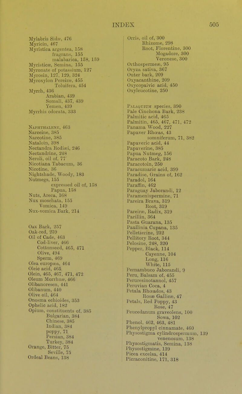 Mylabris Sidm, 470 Myricin, 4(i7 Myristica argentea, 158 fragrans, 155 malabarica, 158, 159 Myristica?, Seniina, 155 Myronate of potassium, 127 Myrosin, 127, 129, 324 Myroxylon Pereiiw, 455 Toluifera, 4-54 Myrrh, 480 Arabian, 439 Somali, 437, 439 Yemen, 439 Myrrhis odorata, 333 Naphthalene, 463 Narceine, 385 Narcotine, 385 Nataloin, 398 Nectandra Rodi;ti, 240 Nectandrine, 248 Neroli, oil of, 77' Nicotiana Tabacum, 30 Nicotine, 36 Nightshade, Woody, 183 Nutmegs, 155 expressed oil of, 158 Papua, 158 Nuts, Areca, 108 Nux moschata, loo Vomica, 149 Nux-vomica Bark, 214 Oak Bark, 257 Oak-red, 259 Oil of Cade, 463 Cod-liver, 400 Cottonseed, 405, 471 Olive, 494 Sperm, 469 Olea europaja, 404 Oleic acid, 465 Olein, 465, 467, 471, 472 Oleum Morrhua?, 466 Olibanoresen, 441 Olibanum, 440 Olive oil, 4(',4 Onosma echioides, 353 Ophelic acid, 182 Opium, constituents of, 385 Bulgarian, 384 Chinese, 385 Indian, 384 poppy,71 Persian, 384 Turkey, 384 Orange, Bitter, 75 Seville, 75 Ordeal Beans, 138 Orris, oil of, 300 Rhizome, 298 Root, Florentine, 300 Mogadore, 300 Veronese, 300 Orthospermere, 95 Oryza sativa, 367 Outer bark, 209 Oxyacanthine, 209 Oxycopaivic acid, 450 Oxyleucotine, 250 Palaquium species, 390 Pale Cinchona Bark, 238 Palmitic acid, 4G5 i Palmitin, 405, 407, 471, 472 Panama Wood, 227 Papaver Rhceas, 43 somniferum, 71, 382 Papaveric acid, 44 Papaverine, 385 Papua Nutmeg, 156 Paracoto Bark, 248 Paracotoin, 250 Paracumaric acid, 399 Paradise, Grains of, 162 Paradol, 164 Paraffin, 462 Paraguay Jaborandi, 12 Paramenispermine, 71 Pareira Brava, 319 Root, 319 Pareira?, Radix, 319 Parillin, 364 Pasta Guarana, 135 i Paullinia Cupana, 135 Pelletierine, 232 Pellitory Root, 344 Pelosine, 248, 320 Pepper, Black, 114 Cayenne, 104 Long, 116 White, 115 Pernambuco Jaborandi, 9 Peru, Balsam of, 455 Peruresinotannol, 457 Peruvian Coca, 4 Petala Rhoeados, 43 Rosa? Gallicre, 47 Petals, Red Poppy, 43 Rose, 47 Peucedanum graveolens, 100 Sowa, 102 Phenol, 402, 463, 481 Phenylpropyl cinnamate, 460 Physostigma cylindrospermum, 139 venenosum, 138 Physostigmatis, Semina, 138 Physostigmine, 139 Picea excelsa, 414 Picraconitine, 171, 318