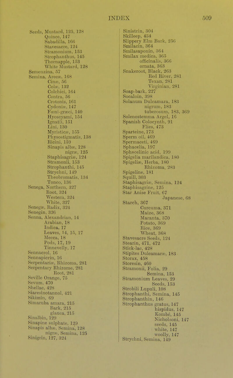 Seeds, Mustard, 125* 128 Quince, 147 Sabadilla, 166 Stavesaore, 124 Stramonium, 153 Sfcrophanthus, 145 Thornapple, 153 White Mustard, 128 Semenzina, 57 Semina, Areca;, 168 Cime, 56 Cola?, 132 Colchici, 104 Contra, ->0 Crotonis, 161 Cydonias, 147 Fo?ni-gra;ci, 140 Hyoscyarni, 154 Ignatii, 151 Lini. 130 Myristicffi, 155 Physostigmatis, 138 Ricini, 159 Sinapis alba;, 128 nigra;, 125 Staphisagria;, 124 Stramonii, 153 Strophanthi, 14o Strychni, 149 Theobromatis, 134 Tonco, 136 Senega, Northern. 327 Boot, 324 Western, 324 White, 327 Senega;, Radix, 324 Senegin, 326 Senna, Alexandrian, 14 Arabian, 18 Indica, 17 Leaves, 14, 15, 17 Mecca, 18 Pods, 17, 19 Tinnevelly, 17 Sennacrol, 16 Sennapicrin, 16 Serpentariffi, Rhizoma, 281 Serpentary Rhizome, 281 Root, 281 Seville Orange, 75 Sevum, 470 Shellac, 428 Siaresinotannol, 421 Sikirain, 69 Simaruba amara, 215 Bark, 215 glauca, 215 Sinalbin, 129 Sinapine sulphate, 129 Sinapis alba;, Semina, 128 nigra, Semina, 125 Sinigrin, 127, 324 Sinistrin, 304 Skilleep, 434 Slippery Elm Bark, 256 Smilacin, 364 Smilasaponin, 364 Smilax medioa, 365 officinalis, 366 ornata, 363 Snakeroot, Black, 263 Red River, 281 Texan,281 Virginian, 281 Soap-bark, 227 Socaloin, 398 Solanum Dulcamara, 183 nigrum, 183 tuberosum, 183, 369 Solenostemma Argel, 16 Spanish Colocynth, 91 Flies, 473 Sparteine, 173 ' Sperm oil, 409 Spermaceti, 469 Sphacelia, 197 1 Sphacelinic acid, 1'.)'.) Spigelia marilandica, 180 Spigelios, Herba, 180 Rhizoma, 283 Spigeline, 181 Squill, 303 Staphisagri.e, Semina, 124 Staphisagrine, 125 Star Anise Fruit, 67 Japanese, 68 Starch, 367 Curcuma, 371 Maize, 30s Maranta, 370 Potato, 30'.) Rice, 309 Wheat, 368 Stavesacre Seeds, 124 Stearin, 471, 472 Stick-lac, 428 Stipites Dulcamara', 183 Storax, 458 Storesin, 460 Stramonii, Folia, 29 Semina, 153 Stramonium Leaves, 29 Seeds, 153 Strobili Lupuli, 108 Strophanthi, Semina, 145 Strophanthin, 146 Strophanthus gratus, 147 hispidus, 147 Kombe, 145 NichoLsoni, 147 seeds, 145 white, 147 woolly, 147 Strychni, Semina. 149