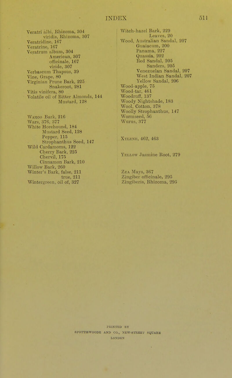 Veratri albi, Ehizoma, 304 viridis, Rhizoma, 307 Veratridine, 167 Veratrine, 167 Veratrum album, 304 American, 307 officinale, 167 viride, 307 Verbascum Thapsus, 39 Vine, Grape, 80 Virginian Prune Bark, 225 Snakeroot, 281 Vitis vinifera, 80 Volatile oil of Bitter Almonds, 144 Mustard, 128 Wahoo Bark, 216 Wars, 376, 377 White Horehound, 184 Mustard Seed, 128 Pepper, 115 Strophanthus Seed, 147 Wild Cardamoms, 122 Cherry Bark, 225 Chervil, 175 Cinnamon Bark, 210 Willow Bark, 260 Winter's Bark, false, 211 true, 211 Wintergreen, oil of, 327 Witch-hazel Bark, 229 Leaves, 20 Wood, Australian Sandal, 207 Guaiacum, 200 Panama, 227 Quassia, 202 Red Sandal, 205 Sanders, 205 Venezuelan Sandal, 207 West Indian Sandal, 207 Yellow Sandal, 206 Wood-apple, 75 Wood-tar, 461 Woodruff, 137 Woody Nightshade, 183 Wool, Cotton, 378 Woolly Strophanthus, 147 Worm seed, 56 Wilms, 377 Xylknk, 462, 463 Yellow Jasmine Root, 279 Zea Mays, 367 Zingiber officinale, 295 Zingiberis, Rhizoma, 295 PRINTED BY SPOTTISWOODE AND CO., NEW-STREET SQUARE LONDON
