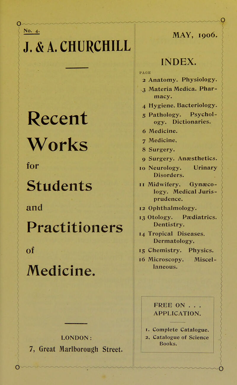 No. 4. J. & A. CHURCHILL Recent Works for Students and Practitioners of Medicine. LONDON: 7, Great Marlborough Street. MAY, 1906. INDEX. PAGE 2 Anatomy. Physiology. 3 Materia Medica. Phar= macy. 4 Hygiene. Bacteriology. 5 Pathology. Psychol= ogy. Dictionaries. 6 Medicine. 7 Medicine. 8 Surgery. 9 Surgery. Anaesthetics. 10 Neurology. Urinary Disorders. 11 Midwifery. Gynaeco= logy. Medical Juris= prudence. 12 Ophthalmology. 13 Otology. Paediatrics. Dentistry. 14 Tropical Diseases. Dermatology. 15 Chemistry. Physics. 16 Microscopy. Miscel = laneous. FREE ON . . . APPLICATION. 1. Complete Catalogue. 2. Catalogue of Science Books. O