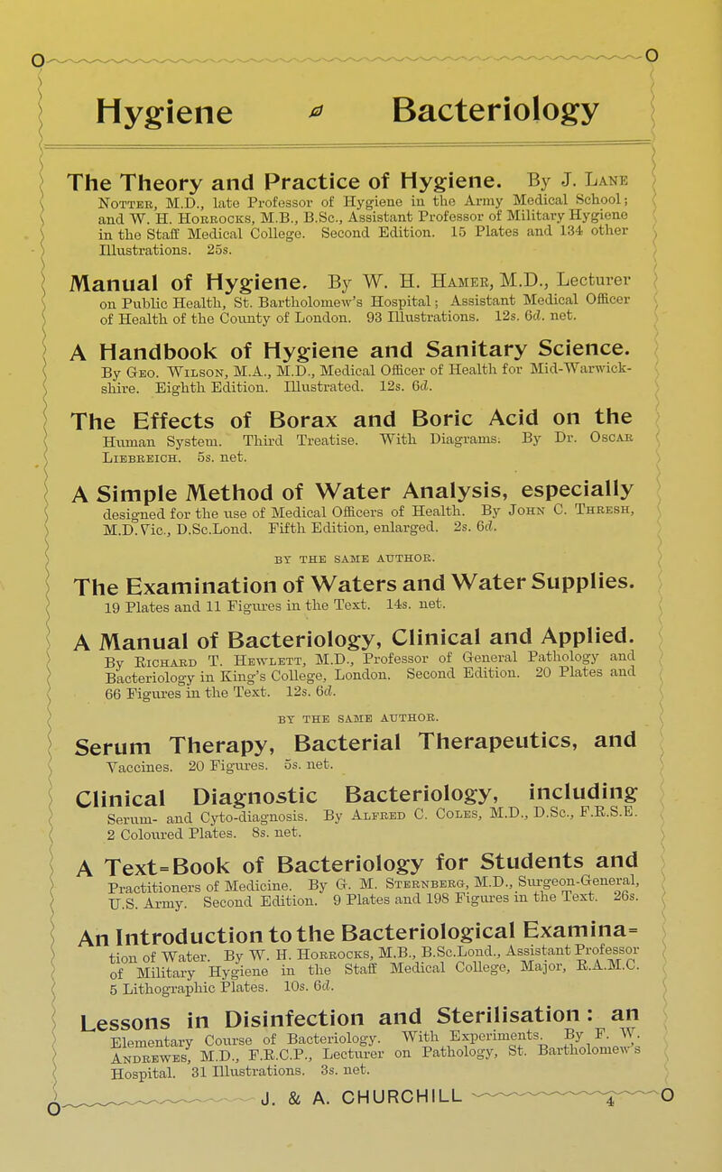 Hygiene * Bacteriology o The Theory and Practice of Hygiene. By J. Lank Nottee, M.D., late Professor of Hygiene in the Army Medical School; and W. H. Hobeocks, M.B., B.Sc, Assistant Professor of Military Hygiene in the Staff Medical College. Second Edition. 15 Plates and 134 other Illustrations. 25s. Manual of Hygiene, By W. H. Hamer, M.D., Lecturer on Public Health, St. Bartholomew's Hospital; Assistant Medical Officer of Health of the County of London. 93 Illustrations. 12s. Qd. net. A Handbook of Hygiene and Sanitary Science. By Geo. Wilson, M.A., M.D., Medical Officer of Health for Mid-Warwick- shire. Eighth Edition. Illustrated. 12s. Gd. The Effects of Borax and Boric Acid on the Human System. Third Treatise. With Diagrams. By Dr. Oscab Liebeeich. 5s. net. A Simple Method of Water Analysis, especially designed for the use of Medical Officers of Health. By John C. Theesh, M.D.Vic, D.Sc.Lond. Fifth Edition, enlarged. 2s. 6d. BY THE SAME AUTHOR. The Examination of Waters and Water Supplies. 19 Plates and 11 Figures in the Text. 14s. net. A Manual of Bacteriology, Clinical and Applied. By Eichabd T. Hewlett, M.D., Professor of General Pathology and Bacteriology in King's College, London. Second Edition. 20 Plates and 66 Figuresm the Text. 12s. 6d, BY THE SAME AUTHOR. Serum Therapy, Bacterial Therapeutics, and Vaccines. 20 Figures, os. net. Clinical Diagnostic Bacteriology, including Serum- and Cyto-diagnosis. By Alfred C. Coles, M.D., D.Sc, F.R.S.E. 2 Coloured Plates. 8s. net. A Text=Book of Bacteriology for Students and Practitioners of Medicine. By G. M. Stebnbebg, M.D., Si^geon-General, U.S. Army. Second Edition. 9 Plates and 198 Figures m the Text. 26s. An Introduction to the Bacteriological Examina= tion of Water. By W. H. Hobeocks, M.B., B.Sc.Lond., Assistant Professor of Military Hygiene in the Staff Medical College, Major, E.A.M.C. 5 Lithographic Plates. 10s. 6cl. Lessons in Disinfection and Sterilisation: an Elementary Course of Bacteriology. With Experiments^ By F. W. Andeewes; M.D., F.R.C.P., Lecturer on Pathology, St. Bartholomew s Hospital. 31 Illustrations. 3s. net.