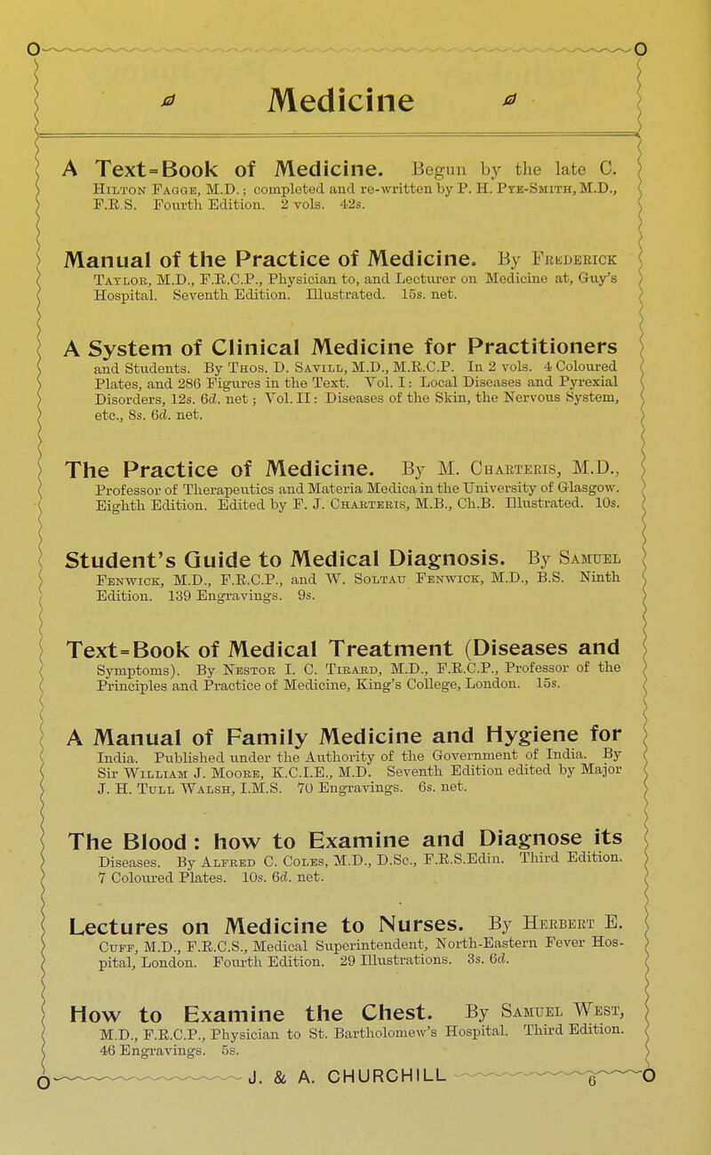 * Medicine A Text=Book Of Medicine. Begun by the late C. Hilton Fagqe, M.D.; completed and re-written by P. H. Pye-Smith, M.D., F.R.S. Fourth Edition. 2 vols. 42s. Manual of the Practice of Medicine. By Frederick Taylor, M.D., F.R.C.P., Physician to, and Lecturer on Medicine at, Guy's Hospital. Seventh Edition. Hlustrated. 15s. net. A System of Clinical Medicine for Practitioners and Students. By Thos. D. Savill, M.D., M.R.C.P. In 2 vols. 4 Coloured Plates, and 286 Figures in the Text. Vol. I: Local Diseases and Pyrexial Disorders, 12s. 6cL net; Vol. II: Diseases of the Skin, the Nervous System, etc., 8s. Gd. net. The Practice of Medicine. By M. Charterer M.D., Professor of Therapeutics and Materia Medica in the University of Glasgow. Eighth Edition. Edited by F. J. Charteeis, M.B., Ch.B. Illustrated. 10s. j Student's Guide to Medical Diagnosis. By Samuel Fenwick, M.D., F.E.C.P., and W. Soltau Fenwick, M.D., B.S. Ninth Edition. 139 Engravings. 9s. Text=Book of Medical Treatment (Diseases and Symptoms). By Nestor I. C. Tirard, M.D., F.E.C.P., Professor of the Principles and Practice of Medicine, King's College, London, los. A Manual of Family Medicine and Hygiene for India. Published under the Authority of the Government of India. By Sir William J. Moore, K.C.I.E., M.D. Seventh Edition edited by Major J. H. Tull Walsh, I.M.S. 70 Engravings. 6s. net. The Blood : how to Examine and Diagnose its Diseases. By Alfred C. Coles, M.D., D.Sc, F.R.S.Edin. Third Edition. 7 Coloured Plates. 10s. 6d. net. Lectures on Medicine to Nurses. By Herbert E. Cuff, M.D., F.R.C.S., Medical Superintendent, North-Eastern Fever Hos- pital, London. Fourth Edition. 29 Illustrations. 3s. (id. HOW to Examine the Chest. By Samuel West, M.D., F.R.C.P., Physician to St. Bartholomew's Hospital. Third Edition. 46 Engravings. 5s.