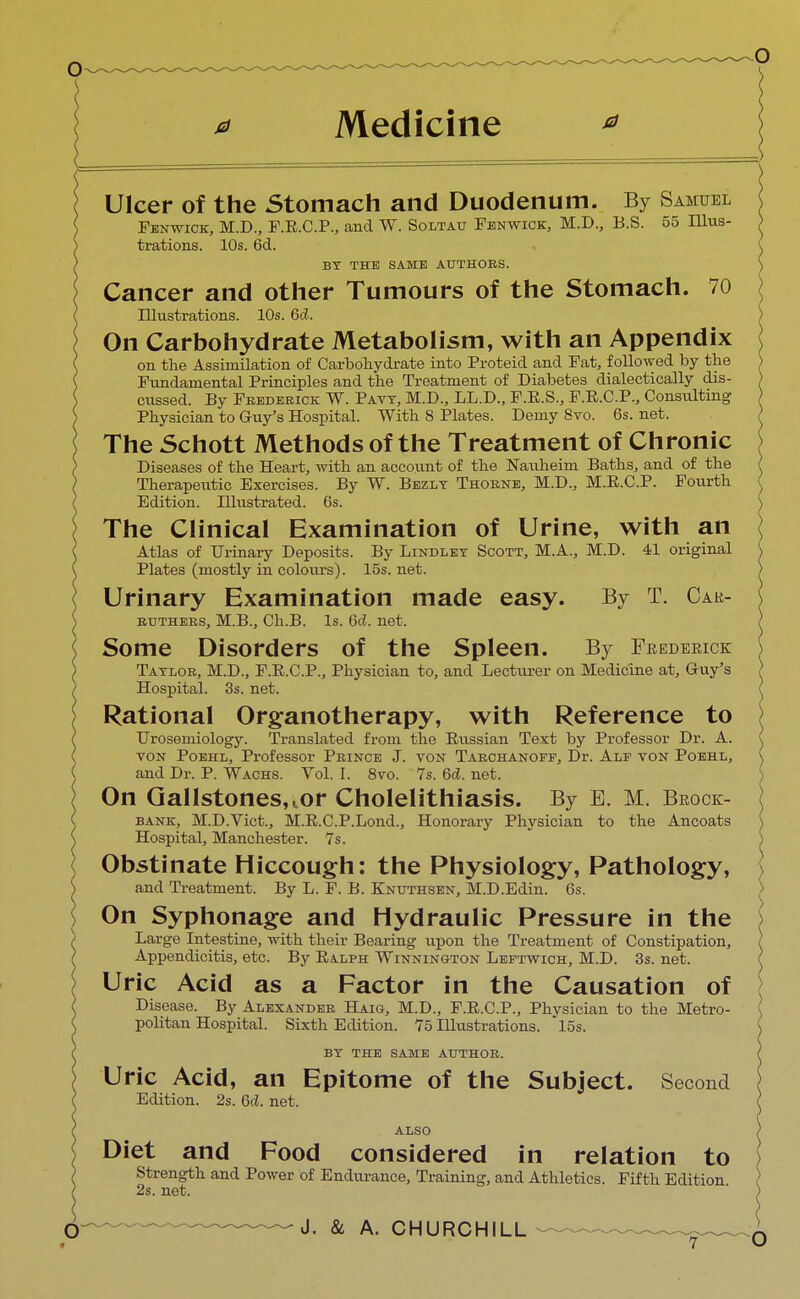 Ulcer of the Stomach and Duodenum. By Samuel Fenwick, M.D., F.R.C.P., and W. Soltau Fenwick, M.D., B.S. 55 ILlus- trations. 10s. 6d. BY THE SAME AUTHORS. Cancer and other Tumours of the Stomach. 70 Illustrations. 10s. 6d. On Carbohydrate Metabolism, with an Appendix on the Assimilation of Carbohydrate into Proteid and Fat, followed by the Fundamental Principles and the Treatment of Diabetes dialectically dis- cussed. By Frederick: W. Pavy, M.D., LL.D., F.R.S., F.R.C.P., Consulting Physician to Guy's Hospital. With 8 Plates. Demy 8vo. 6s. net. The Schott Methods of the Treatment of Chronic Diseases of the Heart, with an account of the Nauheim Baths, and of the Therapeutic Exercises. By W. Bezly Thorne, M.D., M.R.C.P. Fourth Edition. Illustrated. 6s. The Clinical Examination of Urine, with an Atlas of Urinary Deposits. By Lindley Scott, M.A., M.D. 41 original Plates (mostly in colours). 15s. net. Urinary Examination made easy. By T. Cak- rtjthers, M.B., Ch.B. Is. 6d. net. Some Disorders of the Spleen. By Frederick Taylor, M.D., F.R.C.P., Physician to, and Lecturer on Medicine at, Guy's Hospital. 3s. net. Rational Organotherapy, with Reference to Urosemiology. Translated from the Eussian Text by Professor Dr. A. von Poehl, Professor Prince J. yon Tarchanoff, Dr. Alf von Poehl, and Dr. P. Wachs. Vol. I. 8vo. 7s. 6d. net. On Gallstones, tor Cholelithiasis. By E. M. Brock- bank, M.D.Vict., M.R.C.P.Lond., Honorary Physician to the Ancoats Hospital, Manchester. 7s. Obstinate Hiccough: the Physiology, Pathology, and Treatment. By L. F. B. Knuthsen, M.D.Edin. 6s. On Syphonage and Hydraulic Pressure in the Large Intestine, with their Bearing upon the Treatment of Constipation, Appendicitis, etc. By Ralph Winnington Leftwich, M.D. 3s. net. Uric Acid as a Factor in the Causation of Disease. By Alexander Haig, M.D., F.R.C.P., Physician to the Metro- politan Hospital. Sixth Edition. 75 Illustrations. 15s. BY THE SAME AUTHOR. Uric Acid, an Epitome of the Subject. Second Edition. 2s. 6d. net. ALSO Diet and Food considered in relation to Strength and Power of Endurance, Training, and Athletics. Fifth Edition 2s. net.