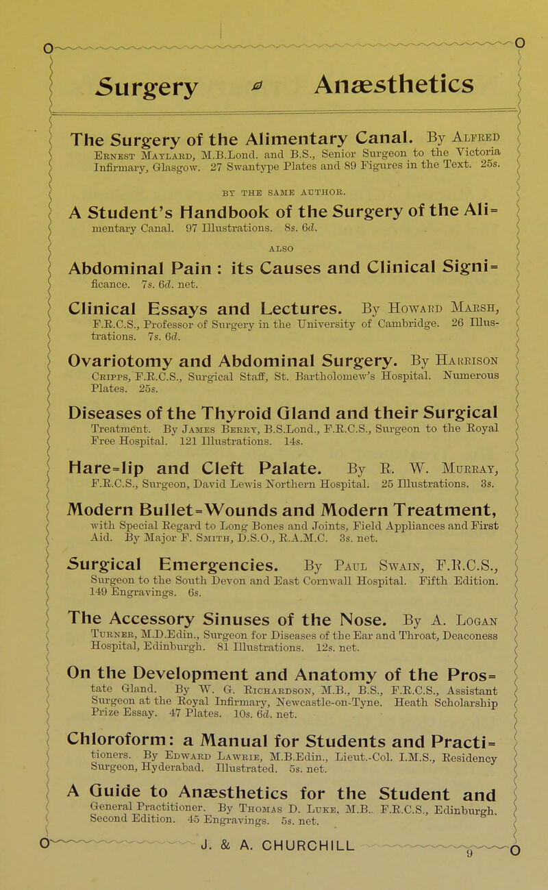 Surgery * Anaesthetics The Surgery of the Alimentary Canal. By Alfred Eenest Matlard, M.B.Lond. and B.S., Senior Surgeon to the Victoria Infirmary, Glasgow. 27 Swantype Plates and 89 Figures in the Text. 25s. BY THE SAME AUTHOR. A Student's Handbook of the Surgery of the Ali= mentaiy Canal. 97 Illustrations. 8s. 6cZ. ALSO Abdominal Pain : its Causes and Clinical Signi = ficance. 7s. 6c?. net. Clinical Essays and Lectures. By Howard Marsh, F.E.C.S., Professor of Surgery in the University of Cambridge. 26 Illus- trations. 7s. 6d. Ovariotomy and Abdominal Surgery. By Hakrison Cripps, F.E.C.S., Surgical Staff, St. Bartholomew's Hospital. Numerous Plates. 25s. Diseases of the Thyroid Gland and their Surgical Treatment. By James Beret, B.S.Lond., F.B.C.S., Surgeon to the Koyal Free Hospital. 121 Illustrations. 14s. Hare=lip and Cleft Palate. By R. W. Murray, F.R.C.S., Surgeon, David Lewis Northern Hospital. 25 Illustrations. 3s. Modern Bullet=Wounds and Modern Treatment, with Special Regard to Long Bones and Joints, Field Appliances and First Aid. By Major F. Smith, D.S.O., R.A.M.C. 3s. net. Surgical Emergencies. By Paul Swain, F.B.C.S., Surgeon to the South Devon and East Cornwall Hospital. Fifth Edition. 149 Engravings. 6s. The Accessory Sinuses of the Nose. By A. Logan Turn er, M.D.Edin., Surgeon for Diseases of the Ear and Throat, Deaconess Hospital, Edinburgh. 81 Illustrations. 12s. net. On the Development and Anatomy of the Pros= tate Gland. By W. G. Richardson, M.B., B.S., F.R.C.S., Assistant Surgeon at the Royal Infirmary, Newcastle-on-Tyne. Heath Scholarship Prize Essay. 47 Plates. 10s. 6d. net. Chloroform: a Manual for Students and Practi= tioners. By Edward Lawrie, M.B.Edin., Lieut.-Col. I.M.S., Residency Surgeon, Hyderabad. Illustrated. 5s. net. A Guide to Anaesthetics for the Student and General Practitioner. By Thomas D. Luke, M.B.. F.R.C.S., Edinburgh. Second Edition. 45 Engravings. 5s. net.