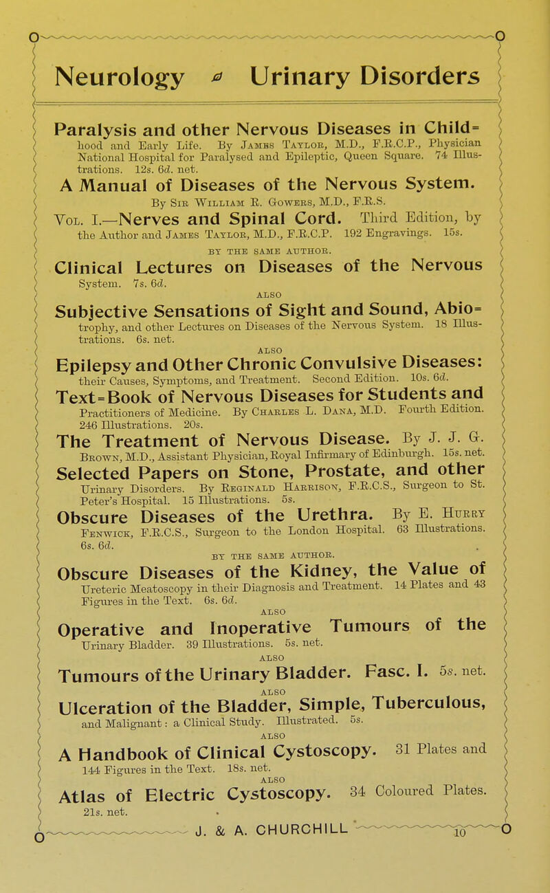 Neurology * Urinary Disorders Paralysis and other Nervous Diseases in Child= hood and Early Life. By Jamhs Taylor, M.D., F.E.C.P., Physician National Hospital for Paralysed and Epileptic, Queen Square. 74 Illus- trations. 12s. 6cL net. A Manual of Diseases of the Nervous System. By Sib William E. Gowees, M.D., F.E.S. Vol. L—Nerves and Spinal Cord. Third Edition, by the Author and James Tatloe, M.D., F.E.C.P. 192 Engravings. 15s. BY THE SAME AUTHOB. Clinical Lectures on Diseases of the Nervous System. 7s. 6d. ALSO Subjective Sensations of Sight and Sound, Abio= trophy, and other Lectures on Diseases of the Nervous System. 18 Illus- trations. 6s. net. ALSO Epilepsy and Other Chronic Convulsive Diseases: their Causes, Symptoms, and Treatment. Second Edition. 10s. 6d. Text=Book of Nervous Diseases for Students and Practitioners of Medicine. By Chaeles L. Dana, M.D. Fourth Edition. 246 Illustrations. 20s. The Treatment of Nervous Disease. By J. J. G-. Brown, M.D., Assistant Physician, Eoyal Infirmary of Edinburgh. 15s. net. Selected Papers on Stone, Prostate, and other Urinary Disorders. By Eeginald Harbison, F.E.C.S., Surgeon to St. Peter's Hospital. 15 Illustrations. 5s. Obscure Diseases of the Urethra. By E. Hurry Fenwick, F.E.C.S., Surgeon to the London Hospital. 63 Illustrations. 6s. 6d. BY THE SAME ATJTHOB. Obscure Diseases of the Kidney, the Value of Ureteric Meatoscopy in their Diagnosis and Treatment. 14 Plates and 43 Figures in the Text. 6s. 6d. ALSO Operative and Inoperative Tumours of the Urinary Bladder. 39 Illustrations. 5s. net. ALSO Tumours of the Urinary Bladder. Fasc. I. 5s. net. ALSO Ulceration of the Bladder, Simple, Tuberculous, and Malignant: a Clinical Study. Illustrated. 5s. ALSO A Handbook of Clinical Cystoscopy. 31 Plates and 144 Figures in the Text. 18s. net. ALSO Atlas of Electric Cystoscopy. 34 Coloured Plates. 21s. net.
