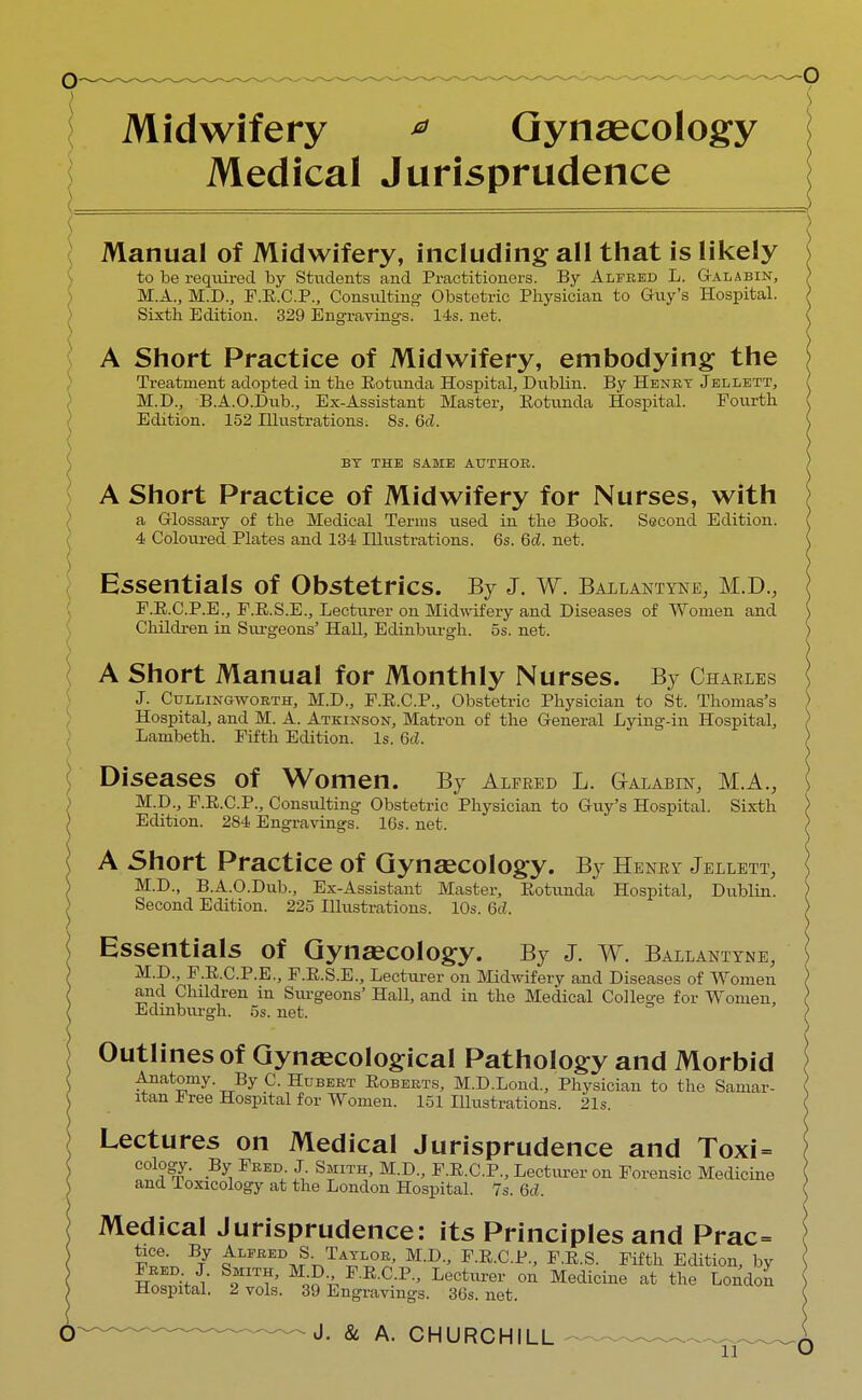 ) Midwifery * Gynaecology Medical Jurisprudence Manual of Midwifery, including all that is likely to be required by Students and Practitioners. By Alfred L. Galabin, M.A., M.D., F.E.C.P., Consulting Obstetric Physician to Guy's Hospital. Sixth Edition. 329 Engravings. 14s. net. A Short Practice of Midwifery, embodying the Treatment adopted in the Eotunda Hospital, Dublin. By Henry Jellett, M.D., B.A.O.Dub., Ex-Assistant Master, Eotunda Hospital. Fourth Edition. 152 Illustrations; 8s. Gel. BY THE SAME AUTHOR. A Short Practice of Midwifery for Nurses, with a Glossary of the Medical Terms used in the Book. Second Edition. 4 Coloured Plates and 134 Illustrations. 6s. 6d. net. Essentials of Obstetrics. By J. w. Ballantyne, M.D., F.E.C.P.E., F.E.S.E., Lecturer on Midwifery and Diseases of Women and Children in Surgeons' Hall, Edinburgh. 5s. net. A Short Manual for Monthly Nurses. By Charles J. Cullingworth, M.D., F.E.C.P., Obstetric Physician to St. Thomas's \ Hospital, and M. A. Atkinson, Matron of the General Lying-in Hospital, Lambeth. Fifth Edition. Is. Qd. Diseases of Women. By Alfred L. G-alabin, M.A., M.D., F.E.C.P., Consulting Obstetric Physician to Guy's Hospital. Sixth Edition. 284 Engravings. 16s. net. A Short Practice of Gynaecology. By Henry Jellett, M.D., B.A.O.Dub., Ex-Assistant Master, Eotunda Hospital, Dublin. Second Edition. 225 Illustrations. 10s. 6d. Essentials of Gynaecology. By J. w. Ballantyne, M.D., F.E.C.P.E., F.E.S.E., Lecturer on Midwifery and Diseases of Women and Children in Surgeons' Hall, and in the Medical College for Women, Edinburgh. 5s. net. Outlines of Gynaecological Pathology and Morbid Anatomy. By C. Hubert Eoberts, M.D.Lond., Physician to the Samar- itan Free Hospital for Women. 151 Illustrations. 21s. Lectures on Medical Jurisprudence and Toxi = cology. By Fred. J Smith, M.D., F.E.C.P., Lecturer on Forensic Medicine and loxicology at the London Hospital. 7s. 6c?. Medical Jurisprudence: its Principles and Prac= face. By Alfred S. Taylob, M.D., F.E.C.P., F.E.S. Fifth Edition, by Hospital. 2 vols. 39 Engravings. 36s. net.