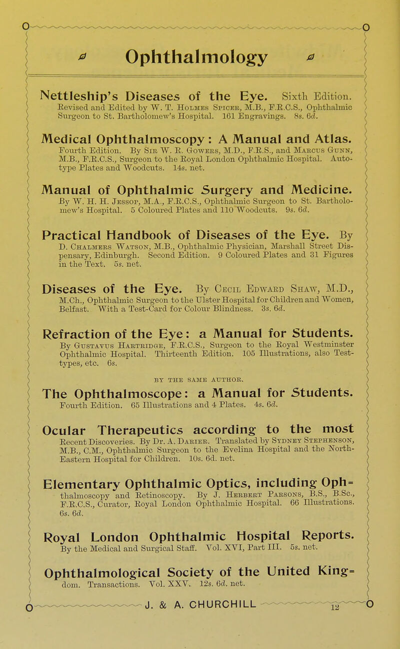 Ophthalmology * < Nettleship's Diseases of the Eye. Sixth Edition. Revised and Edited by W. T. Holmes Spicer, M.B., F.E.C.S., Ophthalmic ) Surgeon to St. Bartholomew's Hospital. 1C1 Engravings. 8s. Gd. \ Medical Ophthalmoscopy : A Manual and Atlas. Fourth Edition. By Sir W. R. Gowers, M.D., F.E.S., and Marcus Gunn, M.B., F.E.C.S., Surgeon to the Eoyal London Ophthalmic Hospital. Auto- { type Plates and Woodcuts. 14s. net. Manual of Ophthalmic Surgery and Medicine. By W. H. H. Jessop, M.A., F.E.C.S., Ophthalmic Surgeon to St. Bartholo- mew's Hospital. 5 Coloured Plates and 110 Woodcuts. 9s. Gd. \ Practical Handbook of Diseases of the Eye. By ^ D. Chalmers Watson, M.B., Ophthalmic Physician, Marshall Street Dis- |> pensary, Edinburgh. Second Edition. 9 Coloured Plates and 31 Figures ) in the Text. 5s. net. \ Diseases of the Eye. By Cecil Edward Shaw, M.D., M.Ch., Ophthalmic Surgeon to the Ulster Hospital for Children and Women, Belfast. With a Test-Card for Colour Blindness. 3s. 6d. \ Refraction of the Eye: a Manual for Students. By Gustavus Hartridge, F.E.C.S., Surgeon to the Eoyal Westminster Ophthalmic Hospital. Thirteenth Edition. 105 Illustrations, also Test- types, etc. 6s. BY THE SAME AUTHOR. The Ophthalmoscope: a Manual for Students. Fourth Edition. 65 Illustrations and 4 Plates. 4s. Qd. Ocular Therapeutics according to the most Eecent Discoveries. By Dr. A. Darier. Translated by Sydney Stephenson, M.B., CM., Ophthalmic Surgeon to the Evelina Hospital and the North- Eastern Hospital for Children. 10s. 6d. net. Elementary Ophthalmic Optics, including Oph= thabnoscopy and Eetinoscopy. By J. Herbert Parsons, B.S., B.Sc, F.E.C.S., Curator, Eoyal London Ophthalmic Hospital. 66 Illustrations. 6s. 6d. Royal London Ophthalmic Hospital Reports. By the Medical and Surgical Staff. Vol. XVI, Part III. 5s. net. Ophthalmological Society of the United King= dom. Transactions. Vol. XXV. 12s. Gd. net.