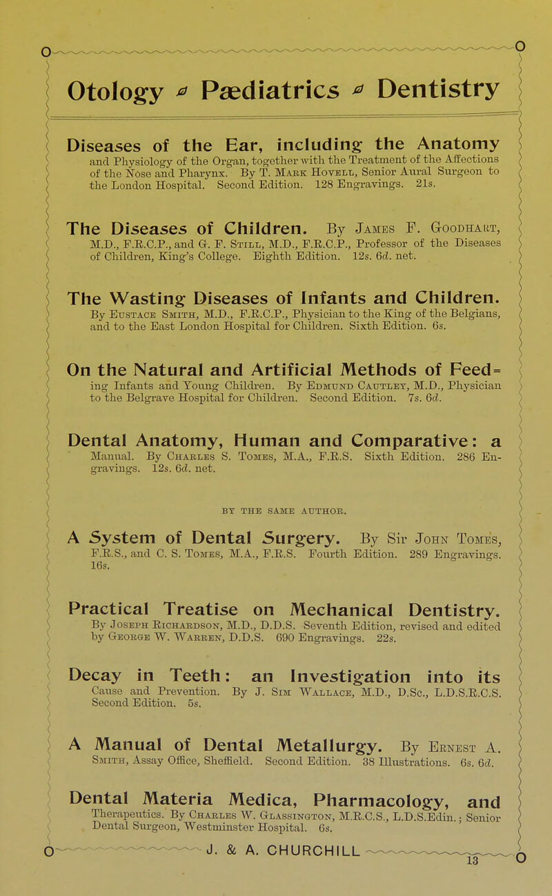 Otology * Paediatrics * Dentistry Diseases of the Ear, including the Anatomy and Physiology of the Organ, together with the Treatment of the Affections of the Nose and Pharynx. By T. Mark Hovell, Senior Aural Surgeon to the London Hospital. Second Edition. 128 Engravings. 21s. The Diseases of Children. By James F. G-oodhart, M.D., F.E.C.P., and G-. F. Still, M.D., F.E.C.P., Professor of the Diseases of Children, King's College. Eighth Edition. 12s. 6d. net. The Wasting Diseases of Infants and Children. By Eustace Smith, M.D., F.E.C.P., Physician to the King of the Belgians, and to the East London Hospital for Children. Sixth Edition. 6s. On the Natural and Artificial Methods of Feed = ing Infants and Young Children. By Edmund Cautlet, M.D., Physician to the Belgrave Hospital for Children. Second Edition. 7s. 6d. Dental Anatomy, Human and Comparative: a Manual. By Charles S. Tomes, M.A., F.E.S. Sixth Edition. 286 En- gravings. 12s. 6d. net. ( BY THE SAME AUTHOR. A System of Dental Surgery. By Sir John Tomes, F.E.S., and C. S. Tomes, M.A., F.E.S. Fourth Edition. 289 Engravings. ( 16s. Practical Treatise on Mechanical Dentistry. By Joseph Richardson, M.D., D.D.S. Seventh Edition, revised and edited by George W. Warren, D.D.S. 690 Engravings. 22s. Decay in Teeth: an Investigation into its Cause and Prevention. By J. Sim Wallace, M.D., D.Sc, L.D.S.E.C.S. Second Edition. 5s. < A Manual of Dental Metallurgy. By Ernest A. Smith, Assay Office, Sheffield. Second Edition. 38 Illustrations. 6s. 6d. Dental Materia Medica, Pharmacology, and Therapeutics. By Charles W. Glassington, M.E.C.S., L.D.S.Edin.; Senior Dental Surgeon, Westminster Hospital. 6s. O J. & A. CHURCHILL -~ ^ ~