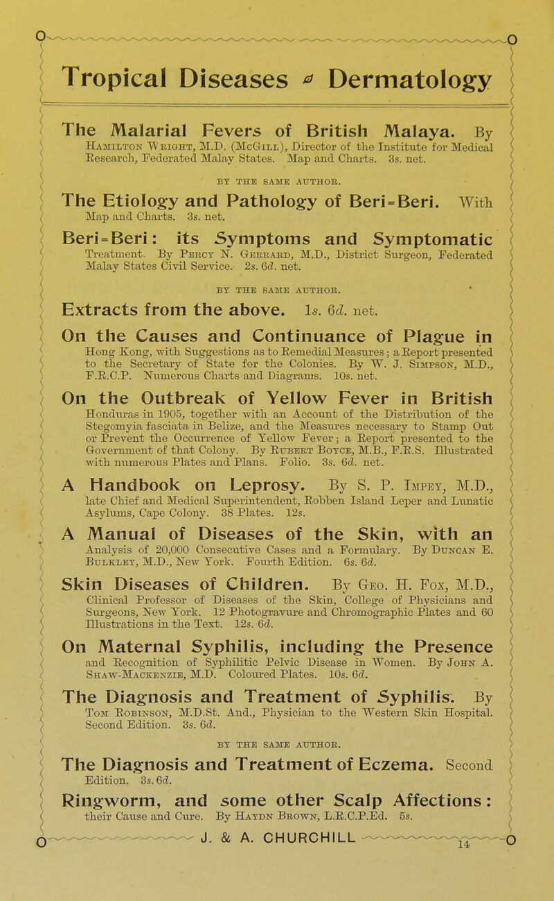 Tropical Diseases * Dermatology The Malarial Fevers of British Malaya. By Hamilton Wright, M.D. (McGill), Director of the Institute for Medical Research, Federated Malay States. Map and Charts. 3s. net. BY THE SAME AUTHOR. The Etiology and Pathology of Beri = Beri. With } Map and Charts. 3s. net. Beri = Beri: its Symptoms and Symptomatic Treatment. By Percy N. Gerrard, M.D., District Surgeon, Federated Malay States Civil Service.- 2s. Gd. net. BY THE SAME AUTHOR. Extracts from the above, is. 6d. net. On the Causes and Continuance of Plague in Hong- Kong, with Suggestions as to Remedial Measures; a Report presented to the Secretary of State for the Colonies. By W. J. Simpson, M.D., F.R.C.P. Numerous Charts and Diagrams. 10s. net. On the Outbreak of Yellow Fever in British ( Honduras in 1905, together with an Account of the Distribution of the Stegomyia fasciata in Belize, and the Measures necessary to Stamp Out or Prevent the Occurrence of Yellow Fever; a Report presented to the Government of that Colony. By Rubert Boyce, M.B., F.R.S. Illustrated with numerous Plates and Plans. Folio. 3s. Gd. net. A Handbook on Leprosy. By S. P. Impey, M.D., ( late Chief and Medical Superintendent, Robben Island Leper and Lunatic Asylums, Cape Colony. 38 Plates. 12s. ( A Manual of Diseases of the Skin, with an Analysis of 20,000 Consecutive Cases and a Formulary. By Duncan E. Bulkley, M.D., New York. Fourth Edition. 6s. Gd. Skin Diseases of Children. By g-bo. H. Fox, M.D., Clinical Professor of Diseases of the Skin, College of Physicians and Siu-geons, New York. 12 Photogravure and Chromographic Plates and 60 Hlustrations in the Text. 12s. Gd. On Maternal Syphilis, including the Presence and Recognition of Syphilitic Pelvic Disease in Wonien. By John A. Shaw-Mackenzie, M.D. Coloured Plates. 10s. Gd. The Diagnosis and Treatment of Syphilis. By Tom Robinson, M.D.St. And., Physician to the Western Skin Hospital. Second Edition. 3s. Gd. BY THE SAME AUTHOR. (( The Diagnosis and Treatment of Eczema. Second ( Edition. 3s. Gd. '( Ringworm, and some other Scalp Affections: < their Cause and Cure. By Haydn Brown, L.R.C.P.Ed. 5s.