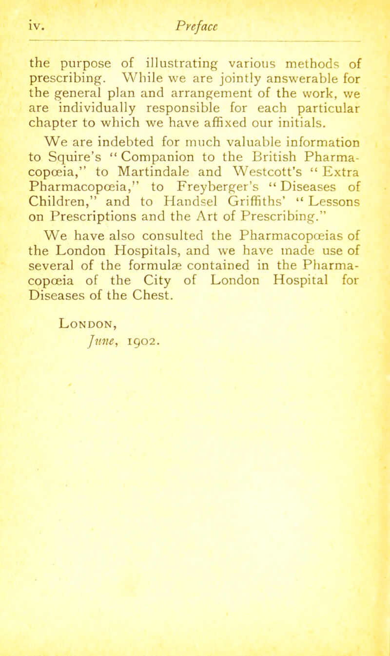 the purpose of illustrating various methods of prescribing. While we are jointly answerable for the general plan and arrangement of the work, we are individually responsible for each particular chapter to which we have affixed our initials. We are indebted for much valuable information to Squire's  Companion to the British Pharma- copoeia, to Martindale and Westcott's  Extra Pharmacopoeia, to Freyberger's  Diseases of Children, and to Handsel Griffiths'  Lessons on Prescriptions and the Art of Prescribing. We have also consulted the Pharmacopoeias of the London Hospitals, and we have made use of several of the formulae contained in the Pharma- copoeia of the City of London Hospital for Diseases of the Chest. London, June, 1902.