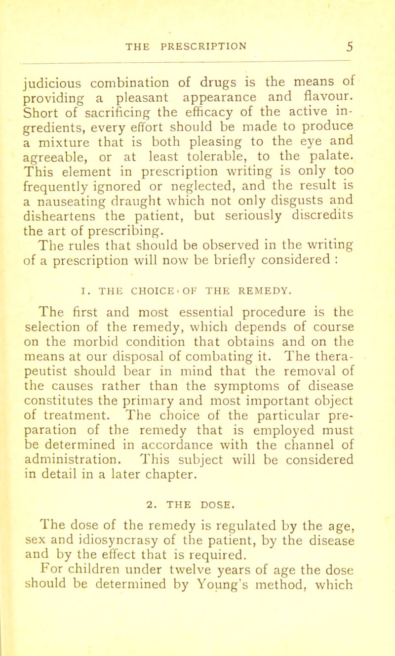 judicious combination of drugs is the means of providing a pleasant appearance and flavour. Short of sacrificing the efficacy of the active in- gredients, every effort should be made to produce a mixture that is both pleasing to the eye and agreeable, or at least tolerable, to the palate. This element in prescription writing is only too frequently ignored or neglected, and the result is a nauseating draught which not only disgusts and disheartens the patient, but seriously discredits the art of prescribing. The rules that should be observed in the writing of a prescription will now be briefly considered : I. THE CHOICE ■OF THE REMEDY. The first and most essential procedure is the selection of the remedy, which depends of course on the morbid condition that obtains and on the means at our disposal of combating it. The thera- peutist should bear in mind that the removal of the causes rather than the symptoms of disease constitutes the primary and most important object of treatment. The choice of the particular pre- paration of the remedy that is employed must be determined in accordance with the channel of administration. This subject will be considered in detail in a later chapter. 2. THE DOSE. The dose of the remedy is regulated by the age, sex and idiosyncrasy of the patient, by the disease and by the effect that is required. For children under twelve years of age the dose should be determined by Young's method, which