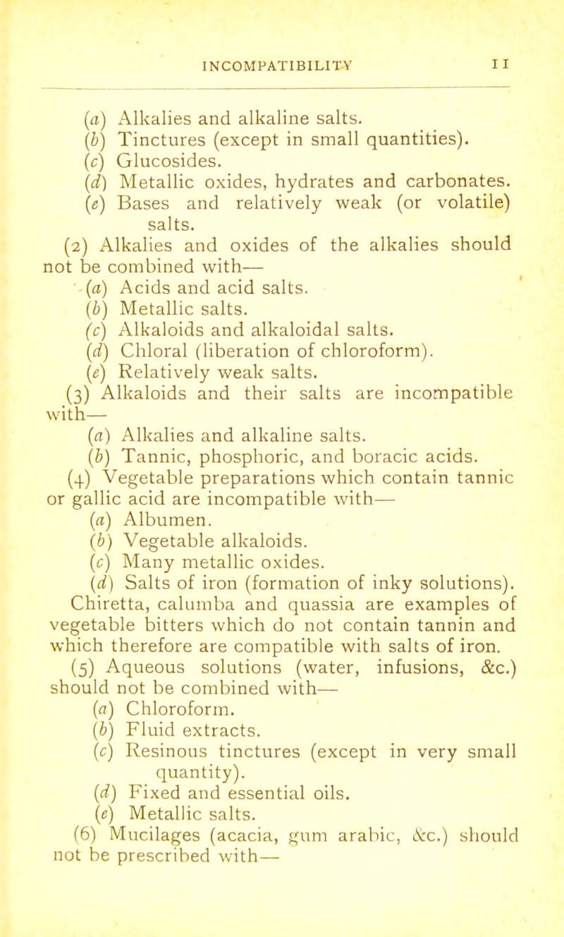 (a) Alkalies and alkaline salts. (b) Tinctures (except in small quantities). (c) Glucosides. (d) Metallic oxides, hydrates and carbonates. (<?) Bases and relatively weak (or volatile) salts. (2) Alkalies and oxides of the alkalies should not be combined with— (a) Acids and acid salts. (b) Metallic salts. (c) Alkaloids and alkaloidal salts. (d) Chloral (liberation of chloroform). (e) Relatively weak salts. (3) Alkaloids and their salts are incompatible with— (a) Alkalies and alkaline salts. (b) Tannic, phosphoric, and boracic acids. (4) Vegetable preparations which contain tannic or gallic acid are incompatible with— (a) Albumen. (b) Vegetable alkaloids. (c) Many metallic oxides. (d) Salts of iron (formation of inky solutions). Chiretta, calumba and quassia are examples of vegetable bitters which do not contain tannin and which therefore are compatible with salts of iron. (5) Aqueous solutions (water, infusions, &c.) should not be combined with— (a) Chloroform. (b) Fluid extracts. (c) Resinous tinctures (except in very small quantity). (d) Fixed and essential oils. (e) Metallic salts. (6) Mucilages (acacia, gum arabic, &c.) should not be prescribed with—