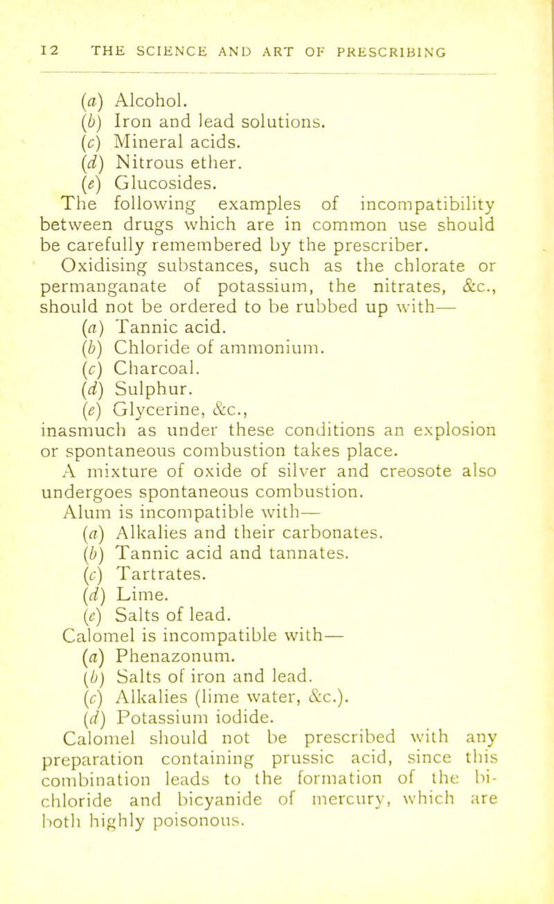 (a) Alcohol. (b) Iron and lead solutions. (c) Mineral acids. (d) Nitrous ether. (e) Glucosides. The following examples of incompatibility between drugs which are in common use should be carefully remembered by the prescriber. Oxidising substances, such as the chlorate or permanganate of potassium, the nitrates, &c, should not be ordered to be rubbed up with— (a) Tannic acid. (b) Chloride of ammonium. (c) Charcoal. (d) Sulphur. (e) Glycerine, &c, inasmuch as under these conditions an explosion or spontaneous combustion takes place. A mixture of oxide of silver and creosote also undergoes spontaneous combustion. Alum is incompatible with— (<?) Alkalies and their carbonates. (b) Tannic acid and tannates. (c) Tartrates. (d) Lime. (e) Salts of lead. Calomel is incompatible with— (a) Phenazonum. \b) Salts of iron and lead. (c) Alkalies (lime water, &c). (d) Potassium iodide. Calomel should not be prescribed with any preparation containing prussic acid, since this combination leads to the formation of the bi- chloride and bicyanide of mercury, which are both highly poisonous.
