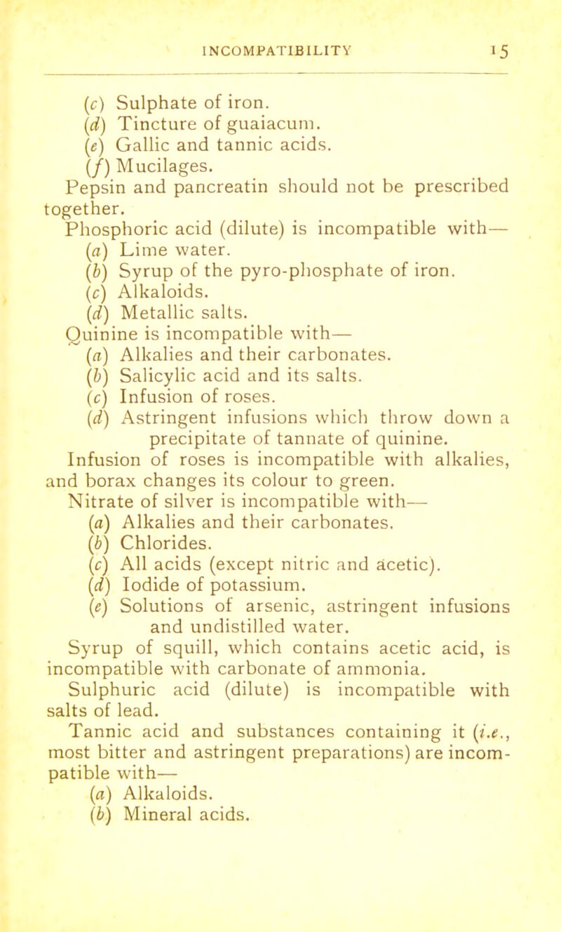 (c) Sulphate of iron. (d) Tincture of guaiacuni. (e) Gallic and tannic acids. (/) Mucilages. Pepsin and pancreatin should not be prescribed together. Phosphoric acid (dilute) is incompatible with— (a) Lime water. (b) Syrup of the pyro-phosphate of iron. (c) Alkaloids. (d) Metallic salts. Quinine is incompatible with— (a) Alkalies and their carbonates. (b) Salicylic acid and its salts. (c) Infusion of roses. (d) Astringent infusions which throw down a precipitate of tannate of quinine. Infusion of roses is incompatible with alkalies, and borax changes its colour to green. Nitrate of silver is incompatible with—■ (a) Alkalies and their carbonates. (b) Chlorides. (c) All acids (except nitric and acetic). (d) Iodide of potassium. (c) Solutions of arsenic, astringent infusions and undistilled water. Syrup of squill, which contains acetic acid, is incompatible with carbonate of ammonia. Sulphuric acid (dilute) is incompatible with salts of lead. Tannic acid and substances containing it (i.e., most bitter and astringent preparations) are incom- patible with— (a) Alkaloids. (b) Mineral acids.