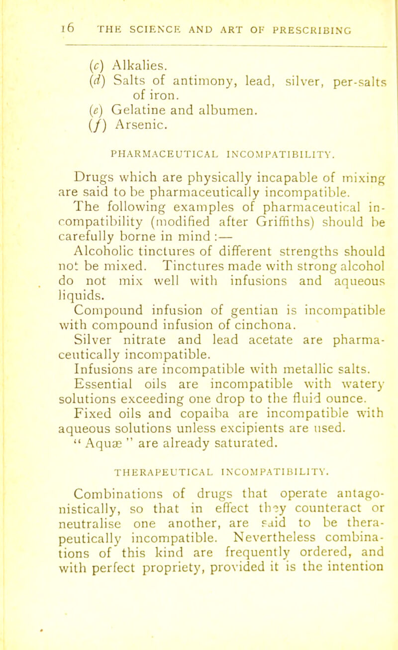 (c) Alkalies. (d) Salts of antimony, lead, silver, per-salts of iron. (e) Gelatine and albumen. (/) Arsenic. PHARMACEUTICAL INCOMPATIBILITY. Drugs which are physically incapable of mixing are said to be pharmaceutical^ incompatible. The following examples of pharmaceutical in- compatibility (modified after Griffiths) should be carefully borne in mind :— Alcoholic tinctures of different strengths should not be mixed. Tinctures made with strong alcohol do not mix well with infusions and aqueous liquids. Compound infusion of gentian is incompatible with compound infusion of cinchona. Silver nitrate and lead acetate are pharma- ceutically incompatible. Infusions are incompatible with metallic salts. Essential oils are incompatible with watery solutions exceeding one drop to the fluid ounce. Fixed oils and copaiba are incompatible with aqueous solutions unless excipients are used.  Aquas  are already saturated. THERAPEUTICAL INCOMPATIBILITY. Combinations of drugs that operate antago- nistically, so that in effect th-?y counteract or neutralise one another, are said to be thera- peutically incompatible. Nevertheless combina- tions of this kind are frequently ordered, and with perfect propriety, provided it is the intention