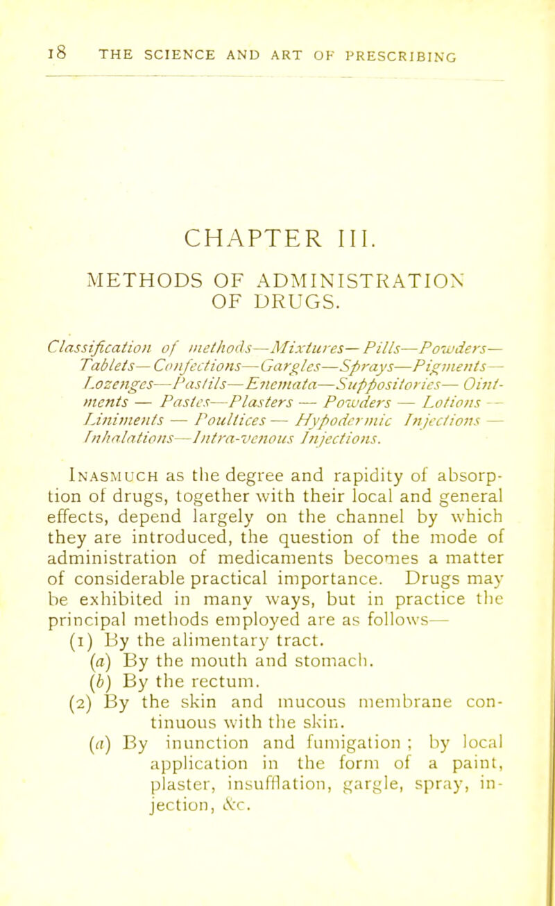 CHAPTER III. METHODS OF ADMINISTRATION OF DRUGS. Classification of methods—Mixtures— Pills—Powders— Tablets—Confections—Gargles—Sprays—Pigments— Lozenges—Pastils—Eneniata—Suppositories— Oint- ments — Pastes—Plasters — Powders — Lotions - - Liniments — Poultices— Hypodermic Injections - Inhalations- —Intra-venous Injections. Inasmuch as the degree and rapidity of absorp- tion ot drugs, together with their local and general effects, depend largely on the channel by which they are introduced, the question of the mode of administration of medicaments becomes a matter of considerable practical importance. Drugs may be exhibited in many ways, but in practice the principal methods employed are as follows— (1) By the alimentary tract. (a) By the mouth and stomach. (b) By the rectum. (2) By the skin and mucous membrane con- tinuous with the skin. (a) By inunction and fumigation ; by local application in the form of a paint, plaster, insufflation, gargle, spray, in- jection, etc.