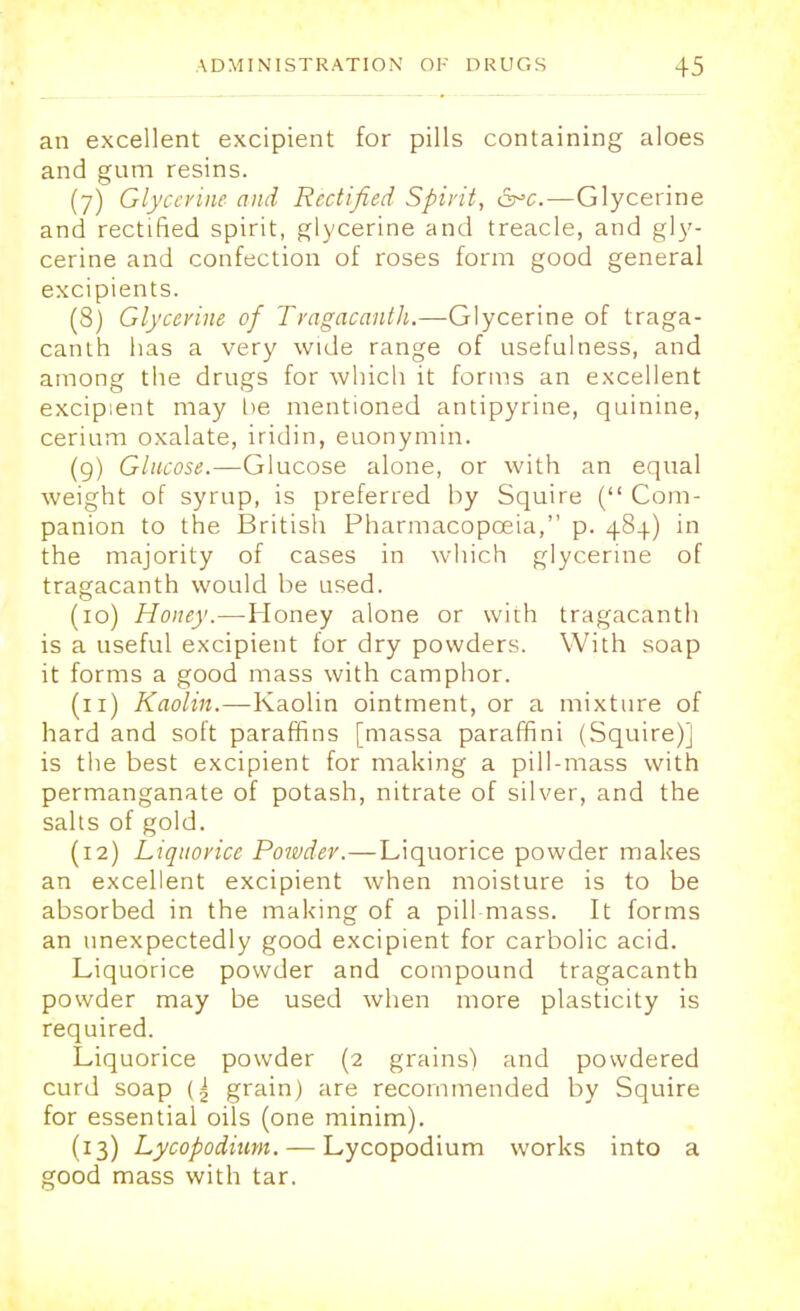 an excellent excipient for pills containing aloes and gum resins. (7) Glycerine and Rectified Spirit, &c.—Glycerine and rectified spirit, glycerine and treacle, and gly- cerine and confection of roses form good general excipients. (8) Glycerine of Tragacanth.—Glycerine of traga- canth has a very wide range of usefulness, and among the drugs for which it forms an excellent excipient may be mentioned antipyrine, quinine, cerium oxalate, iridin, euonymin. (9) Glucose.—Glucose alone, or with an equal weight of syrup, is preferred by Squire ( Com- panion to the British Pharmacopoeia, p. 484) in the majority of cases in which glycerine of tragacanth would be used. (10) Honey.—Honey alone or with tragacanth is a useful excipient for dry powders. With soap it forms a good mass with camphor. (11) Kaolin.—Kaolin ointment, or a mixture of hard and soft paraffins [massa paraffini (Squire)] is the best excipient for making a pill-mass with permanganate of potash, nitrate of silver, and the salts of gold. (12) Liquorice Powder.—Liquorice powder makes an excellent excipient when moisture is to be absorbed in the making of a pill-mass. It forms an unexpectedly good excipient for carbolic acid. Liquorice powder and compound tragacanth powder may be used when more plasticity is required. Liquorice powder (2 grains) and powdered curd soap grain) are recommended by Squire for essential oils (one minim). (13) Lycopodium. — Lycopodium works into a good mass with tar.