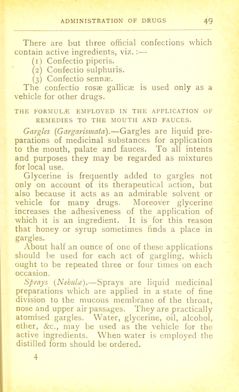 There are but three official confections which contain active ingredients, viz. :— (1) Confectio piperis. (2) Confectio sulphuris. (3) Confectio sennse. The confectio rosae gallicai is used only as a vehicle for other drugs. THE FORMULAE EMPLOYED IN THE APPLICATION OF REMEDIES TO THE MOUTH AND FAUCES. Gavgles (Gaygarismata).—Gargles are liquid pre- parations of medicinal substances for application to the mouth, palate and fauces. To all intents and purposes they may be regarded as mixtures for local use. Glycerine is frequently added to gargles not only on account of its therapeutical action, but also because it acts as an admirable solvent or vehicle for many drugs. Moreover glycerine increases the adhesiveness of the application of which it is an ingredient. It is for this reason that honey or syrup sometimes finds a place in gargles. About half an ounce of one of these applications should be used for each act of gargling, which ought to be repeated three or four times on each occasion. Spvays (Nebula;).—Sprays are liquid medicinal preparations which are applied in a state of fine division to the mucous membrane of the throat, nose and upper air passages. They are practically atomised gargles. Water, glycerine, oil, alcohol, ether, &c, may be used as the vehicle for the active ingredients. When water is employed the distilled form should be ordered. 4