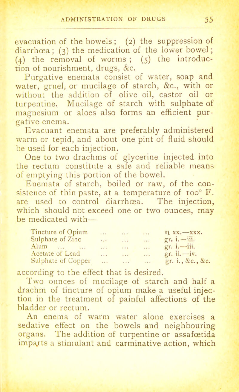 evacuation of the bowels ; (2) the suppression of diarrhoea; (3) the medication of the lower bowel; (4) the removal of worms ; (5) the introduc- tion of nourishment, drugs, &c. Purgative enemata consist of water, soap and water, gruel, or mucilage of starch, &c, with or without the addition of olive oil, castor oil or turpentine. Mucilage of starch with sulphate of magnesium or aloes also forms an efficient pur- gative enema. Evacuant enemata are preferably administered warm or tepid, and about one pint of fluid should be used for each injection. One to two drachms of glycerine injected into the rectum constitute a safe and reliable means of emptying this portion of the bowel. Enemata of starch, boiled or raw, of the con- sistence of thin paste, at a temperature of ioo° F. are used to control diarrhoea. The injection, which should not exceed one or two ounces, may be medicated with— Tincture of Opium ... ... ... in. xx.—xxx. Sulphate of Zinc ... ... ... gr. i.—iii. Alum ... ... ... ... ... gr. i.—iii. Acetate of Lead ... ... ... gr. ii.—iv. Sulphate of Copper ... ... ... gr. i., &c., &c. according to the effect that is desired. Two ounces of mucilage of starch and half a drachm of tincture of opium make a useful injec- tion in the treatment of painful affections of the bladder or rectum. An enema of warm water alone exercises a sedative effect on the bowels and neighbouring organs. The addition of turpentine or assafcetida imports a stimulant and carminative action, which