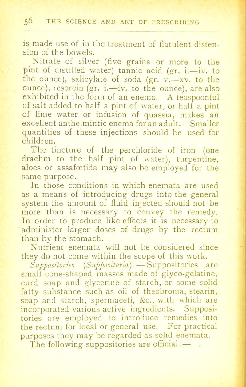 is made use of in the treatment of flatulent disten- sion of the bowels. Nitrate of silver (five grains or more to the pint of distilled water) tannic acid (gr. i.—iv. to the ounce), salicylate of soda (gr. v.—xv. to the ounce), resorcin (gr. i.—iv. to the ounce), are also exhibited in the form of an enema. A teaspoonful of salt added to half a pint of water, or half a pint of lime water or infusion of quassia, makes an excellent anthelmintic enema for an adult. Smaller quantities of these injections should be used for children. The tincture of the perchloride of iron (one drachm to the half pint of water), turpentine, aloes or assafoetida may also be employed for the same purpose. In those conditions in which enemata are used as a means of introducing drugs into the general system the amount of fluid injected should not be more than is necessary to convey the remedy. In order to produce like effects it is necessary to administer larger doses of drugs by the rectum than by the stomach. Nutrient enemata will not be considered since they do not come within the scope of this work. Suppositories (Suppositoria). — Suppositories are small cone-shaped masses made of glyco-gelatine, curd soap and glycerine of starch, or some solid fatty substance such as oil of theobroma, stearin, soap and starch, spermaceti, &c, with which are incorporated various active ingredients. Supposi- tories are employed to introduce remedies into the rectum for local or general use. For practical purposes they may be regarded as solid enemata. The following suppositories are official:—