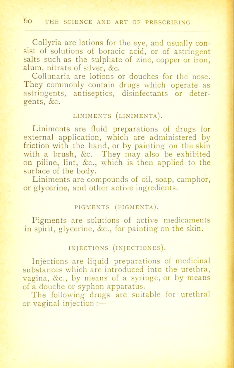 Collyria are lotions for the eye, and usually con- sist of solutions of boracic acid, or of astringent salts such as the sulphate of zinc, copper or iron, alum, nitrate of silver, &c. Collunaria are lotions or douches for the nose. They commonly contain drugs which operate as astringents, antiseptics, disinfectants or deter- gents, &c. LINIMENTS (LINIMENTA). Liniments are fluid preparations of drugs for external application, which are administered by friction with the hand, or by painting on the skin with a brush, &c. They may also be exhibited on piline, lint, &c, which is then applied to the surface of the body. Liniments are compounds of oil, soap, camphor, or glycerine, and other active ingredients. PIGMENTS (PIGMENTAL Pigments are solutions of active medicaments in spirit, glycerine, &c, for painting on the skin. INJECTIONS (iNJECTIONES). Injections are liquid preparations of medicinal substances which are introduced into the urethra, vagina, <S:c., by means of a syringe, or by means of a douche or syphon apparatus. The following drugs are suitable for urethral or vaginal injection :—