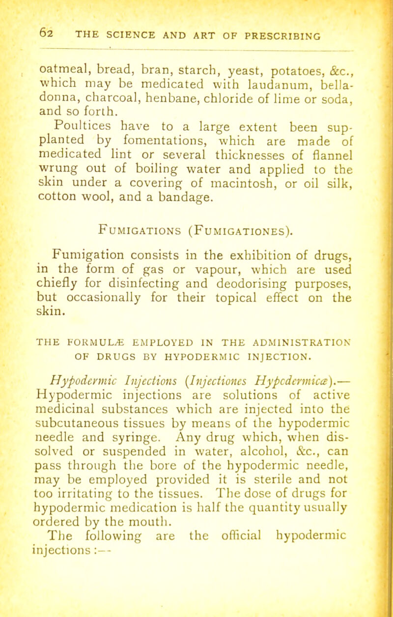 oatmeal, bread, bran, starch, yeast, potatoes, Sec, which may be medicated with laudanum, bella- donna, charcoal, henbane, chloride of lime or soda, and so forth. Poultices have to a large extent been sup- planted by fomentations, which are made of medicated lint or several thicknesses of flannel wrung out of boiling water and applied to the skin under a covering of macintosh, or oil silk, cotton wool, and a bandage. Fumigations (Fumigationes). Fumigation consists in the exhibition of drugs, in the form of gas or vapour, which are used chiefly for disinfecting and deodorising purposes, but occasionally for their topical effect on the skin. THE FORMULA EMPLOYED IN THE ADMINISTRATION OF DRUGS BY HYPODERMIC INJECTION. Hypodermic Injections (Injcctioncs Hypcdcrmicce).— Hypodermic injections are solutions of active medicinal substances which are injected into the subcutaneous tissues by means of the hypodermic needle and syringe. Any drug which, when dis- solved or suspended in water, alcohol, &c, can pass through the bore of the hypodermic needle, may be employed provided it is sterile and not too irritating to the tissues. The dose of drugs for hypodermic medication is half the quantity usually ordered by the mouth. The following are the official hypodermic injections:—