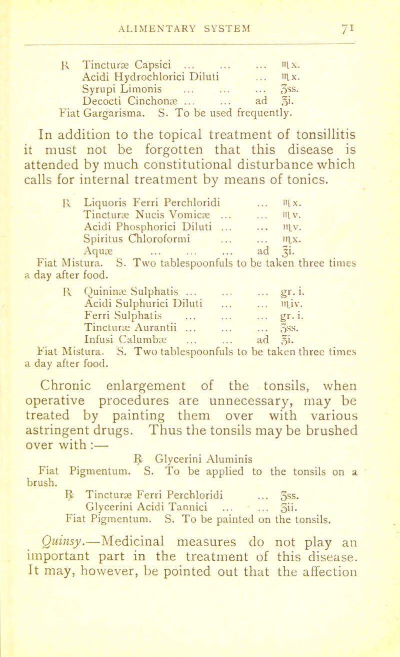 K Tincture Capsici ... ... ... tlx. Acidi Hydrochlotici Diluti ... lx. Syrupi Limonis ... ... ... 3SS- Decocti Cinchona ... ... ad 5>- Fiat Gargarisma. S. To be used frequently. In addition to the topical treatment of tonsillitis it must not be forgotten that this disease is attended by much constitutional disturbance which calls for internal treatment by means of tonics. R Liquoris Ferri Perchloridi ... Itlx. Tinctune Nucis Vomicje ... ... in.v. Acidi Phosphorici Diluti ... ... lit v. Spiritus Chloroformi ... ... lttx. Aquae ... ... ... ad 3L Fiat Mistura. S. Two tablespoonfuls to be taken three times a day after food. Fk Quininte Sulphatis ... ... ... gr. i. Acidi Sulphurici Diluti ... ... irtiv. Ferri Sulphatis ... ... ... gr. i. Tincturte Aurantii ... ... ... 5SS- Infusi Calumbae ... ... ad §i. Fiat Mistura. S. Two tablespoonfuls to be taken three times a day after food. Chronic enlargement of the tonsils, when operative procedures are unnecessary, may be treated by painting them over with various astringent drugs. Thus the tonsils may be brushed over with:— R Glycerini Aluminis Fiat Pigmentum. S. To be applied to the tonsils on a brush. B Tincturae Ferri Perchloridi ... 5SS- Glycerini Acidi Tannici ... ... gii. Fiat Pigmentum. S. To be painted on the tonsils. Quinsy.—Medicinal measures do not play an important part in the treatment of this disease. It may, however, be pointed out that the affection